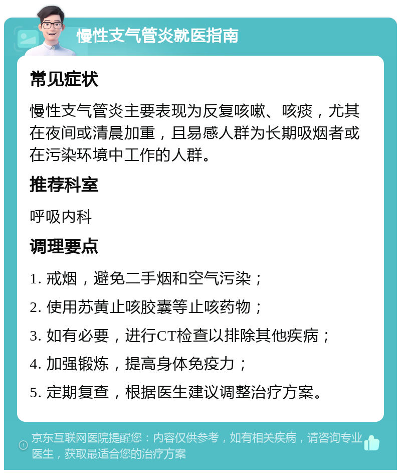 慢性支气管炎就医指南 常见症状 慢性支气管炎主要表现为反复咳嗽、咳痰，尤其在夜间或清晨加重，且易感人群为长期吸烟者或在污染环境中工作的人群。 推荐科室 呼吸内科 调理要点 1. 戒烟，避免二手烟和空气污染； 2. 使用苏黄止咳胶囊等止咳药物； 3. 如有必要，进行CT检查以排除其他疾病； 4. 加强锻炼，提高身体免疫力； 5. 定期复查，根据医生建议调整治疗方案。