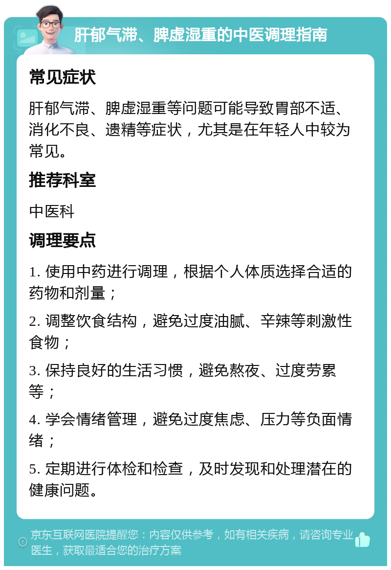 肝郁气滞、脾虚湿重的中医调理指南 常见症状 肝郁气滞、脾虚湿重等问题可能导致胃部不适、消化不良、遗精等症状，尤其是在年轻人中较为常见。 推荐科室 中医科 调理要点 1. 使用中药进行调理，根据个人体质选择合适的药物和剂量； 2. 调整饮食结构，避免过度油腻、辛辣等刺激性食物； 3. 保持良好的生活习惯，避免熬夜、过度劳累等； 4. 学会情绪管理，避免过度焦虑、压力等负面情绪； 5. 定期进行体检和检查，及时发现和处理潜在的健康问题。