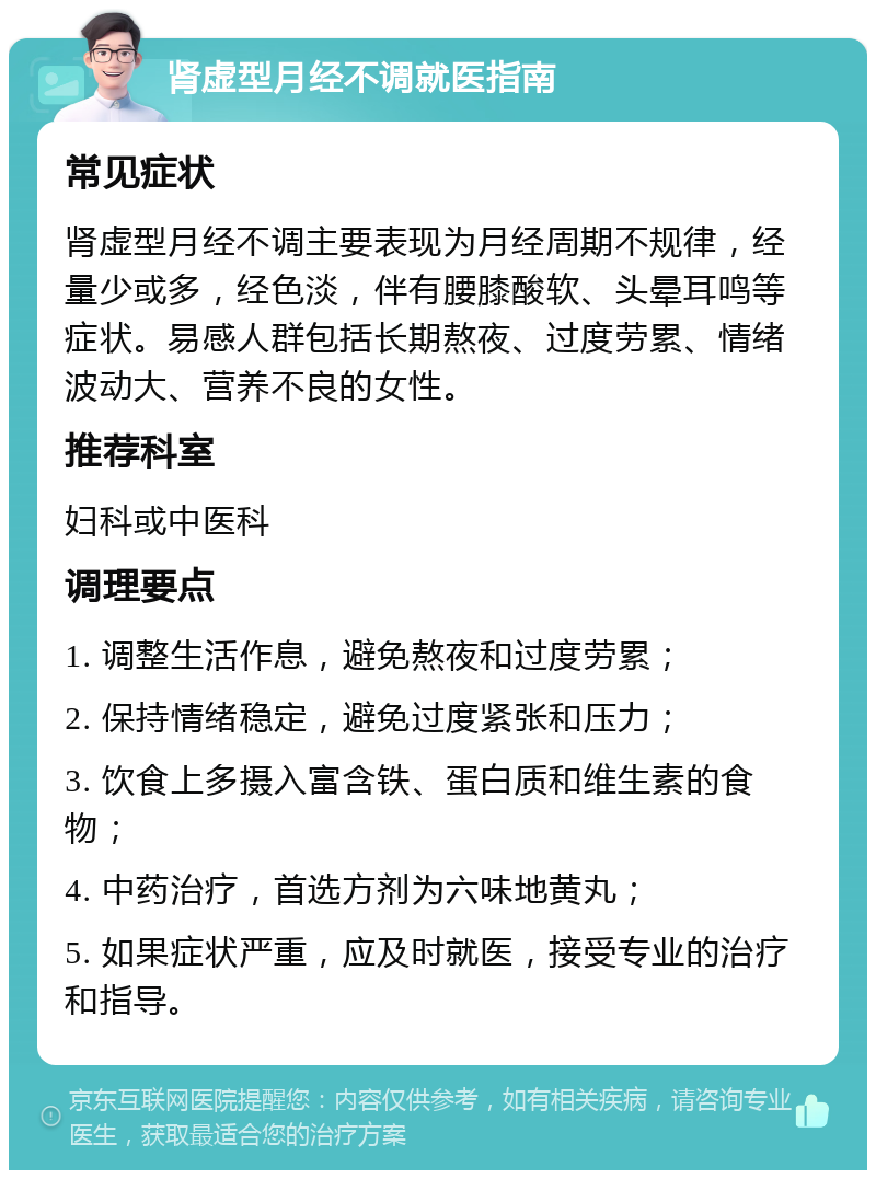 肾虚型月经不调就医指南 常见症状 肾虚型月经不调主要表现为月经周期不规律，经量少或多，经色淡，伴有腰膝酸软、头晕耳鸣等症状。易感人群包括长期熬夜、过度劳累、情绪波动大、营养不良的女性。 推荐科室 妇科或中医科 调理要点 1. 调整生活作息，避免熬夜和过度劳累； 2. 保持情绪稳定，避免过度紧张和压力； 3. 饮食上多摄入富含铁、蛋白质和维生素的食物； 4. 中药治疗，首选方剂为六味地黄丸； 5. 如果症状严重，应及时就医，接受专业的治疗和指导。