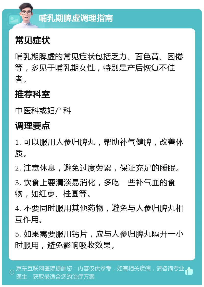 哺乳期脾虚调理指南 常见症状 哺乳期脾虚的常见症状包括乏力、面色黄、困倦等，多见于哺乳期女性，特别是产后恢复不佳者。 推荐科室 中医科或妇产科 调理要点 1. 可以服用人参归脾丸，帮助补气健脾，改善体质。 2. 注意休息，避免过度劳累，保证充足的睡眠。 3. 饮食上要清淡易消化，多吃一些补气血的食物，如红枣、桂圆等。 4. 不要同时服用其他药物，避免与人参归脾丸相互作用。 5. 如果需要服用钙片，应与人参归脾丸隔开一小时服用，避免影响吸收效果。