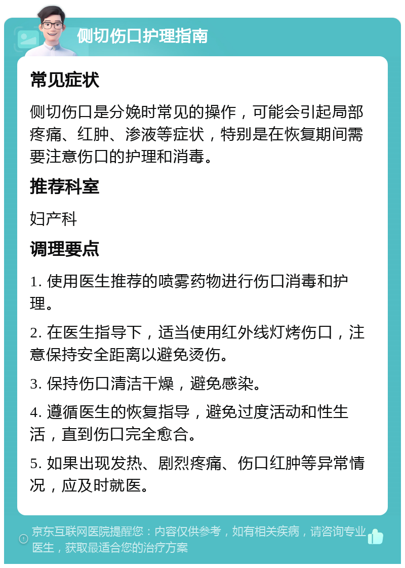 侧切伤口护理指南 常见症状 侧切伤口是分娩时常见的操作，可能会引起局部疼痛、红肿、渗液等症状，特别是在恢复期间需要注意伤口的护理和消毒。 推荐科室 妇产科 调理要点 1. 使用医生推荐的喷雾药物进行伤口消毒和护理。 2. 在医生指导下，适当使用红外线灯烤伤口，注意保持安全距离以避免烫伤。 3. 保持伤口清洁干燥，避免感染。 4. 遵循医生的恢复指导，避免过度活动和性生活，直到伤口完全愈合。 5. 如果出现发热、剧烈疼痛、伤口红肿等异常情况，应及时就医。