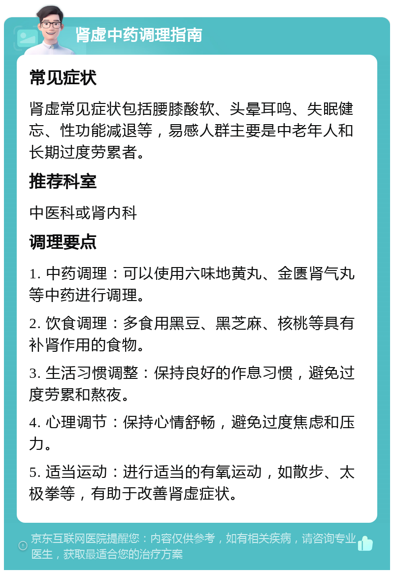 肾虚中药调理指南 常见症状 肾虚常见症状包括腰膝酸软、头晕耳鸣、失眠健忘、性功能减退等，易感人群主要是中老年人和长期过度劳累者。 推荐科室 中医科或肾内科 调理要点 1. 中药调理：可以使用六味地黄丸、金匮肾气丸等中药进行调理。 2. 饮食调理：多食用黑豆、黑芝麻、核桃等具有补肾作用的食物。 3. 生活习惯调整：保持良好的作息习惯，避免过度劳累和熬夜。 4. 心理调节：保持心情舒畅，避免过度焦虑和压力。 5. 适当运动：进行适当的有氧运动，如散步、太极拳等，有助于改善肾虚症状。