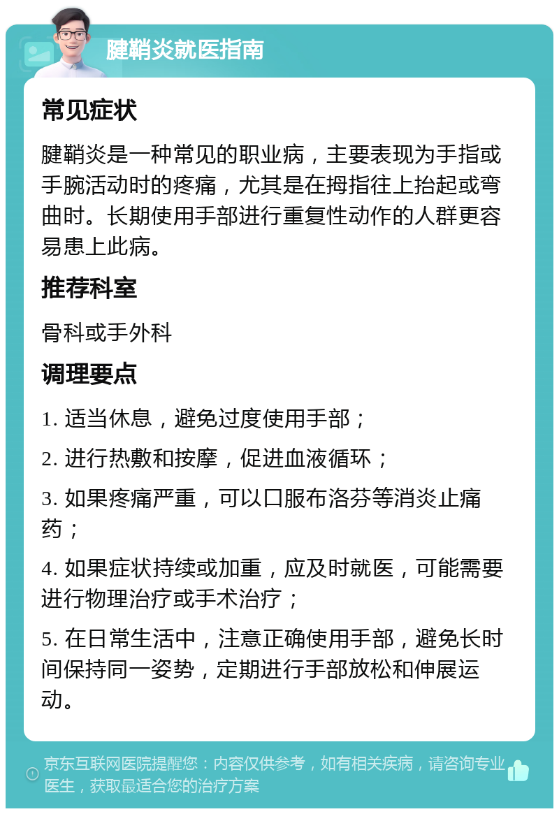 腱鞘炎就医指南 常见症状 腱鞘炎是一种常见的职业病，主要表现为手指或手腕活动时的疼痛，尤其是在拇指往上抬起或弯曲时。长期使用手部进行重复性动作的人群更容易患上此病。 推荐科室 骨科或手外科 调理要点 1. 适当休息，避免过度使用手部； 2. 进行热敷和按摩，促进血液循环； 3. 如果疼痛严重，可以口服布洛芬等消炎止痛药； 4. 如果症状持续或加重，应及时就医，可能需要进行物理治疗或手术治疗； 5. 在日常生活中，注意正确使用手部，避免长时间保持同一姿势，定期进行手部放松和伸展运动。