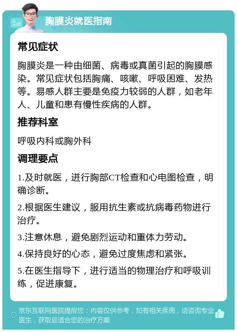 胸膜炎就医指南 常见症状 胸膜炎是一种由细菌、病毒或真菌引起的胸膜感染。常见症状包括胸痛、咳嗽、呼吸困难、发热等。易感人群主要是免疫力较弱的人群，如老年人、儿童和患有慢性疾病的人群。 推荐科室 呼吸内科或胸外科 调理要点 1.及时就医，进行胸部CT检查和心电图检查，明确诊断。 2.根据医生建议，服用抗生素或抗病毒药物进行治疗。 3.注意休息，避免剧烈运动和重体力劳动。 4.保持良好的心态，避免过度焦虑和紧张。 5.在医生指导下，进行适当的物理治疗和呼吸训练，促进康复。