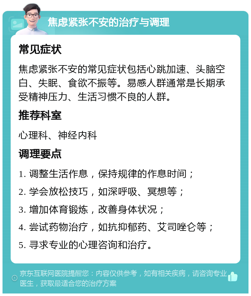 焦虑紧张不安的治疗与调理 常见症状 焦虑紧张不安的常见症状包括心跳加速、头脑空白、失眠、食欲不振等。易感人群通常是长期承受精神压力、生活习惯不良的人群。 推荐科室 心理科、神经内科 调理要点 1. 调整生活作息，保持规律的作息时间； 2. 学会放松技巧，如深呼吸、冥想等； 3. 增加体育锻炼，改善身体状况； 4. 尝试药物治疗，如抗抑郁药、艾司唑仑等； 5. 寻求专业的心理咨询和治疗。