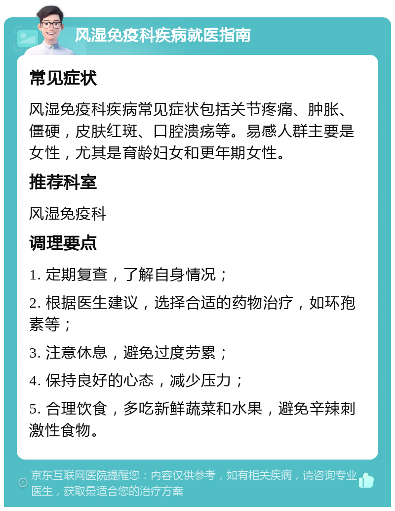 风湿免疫科疾病就医指南 常见症状 风湿免疫科疾病常见症状包括关节疼痛、肿胀、僵硬，皮肤红斑、口腔溃疡等。易感人群主要是女性，尤其是育龄妇女和更年期女性。 推荐科室 风湿免疫科 调理要点 1. 定期复查，了解自身情况； 2. 根据医生建议，选择合适的药物治疗，如环孢素等； 3. 注意休息，避免过度劳累； 4. 保持良好的心态，减少压力； 5. 合理饮食，多吃新鲜蔬菜和水果，避免辛辣刺激性食物。