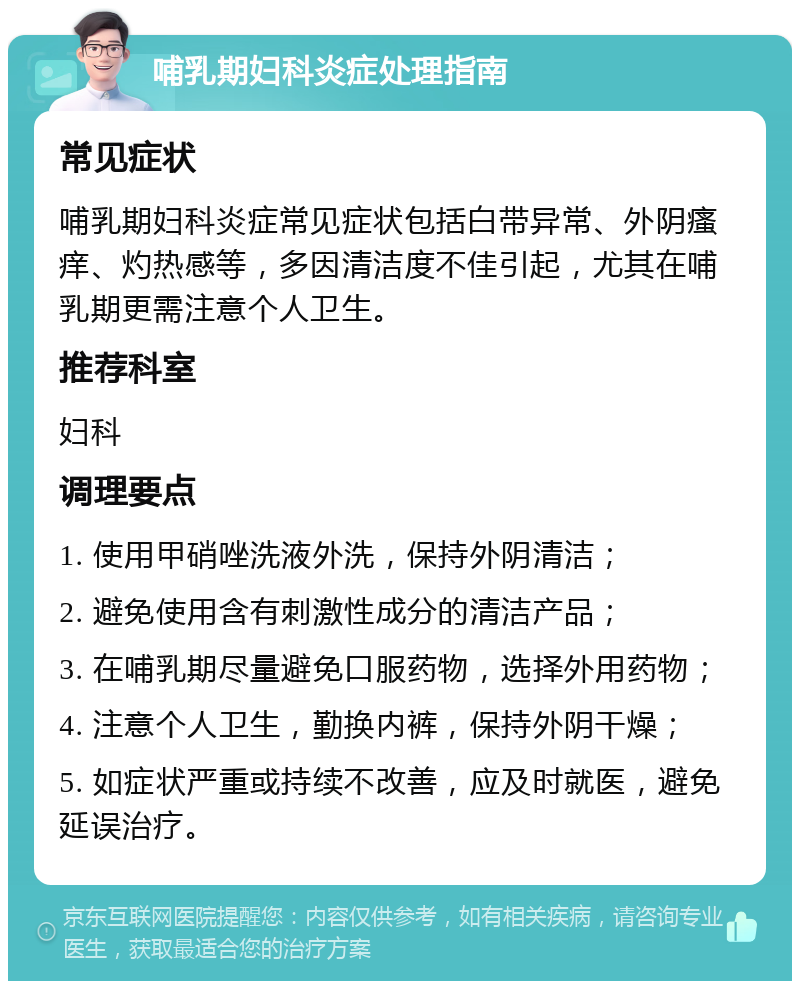 哺乳期妇科炎症处理指南 常见症状 哺乳期妇科炎症常见症状包括白带异常、外阴瘙痒、灼热感等，多因清洁度不佳引起，尤其在哺乳期更需注意个人卫生。 推荐科室 妇科 调理要点 1. 使用甲硝唑洗液外洗，保持外阴清洁； 2. 避免使用含有刺激性成分的清洁产品； 3. 在哺乳期尽量避免口服药物，选择外用药物； 4. 注意个人卫生，勤换内裤，保持外阴干燥； 5. 如症状严重或持续不改善，应及时就医，避免延误治疗。