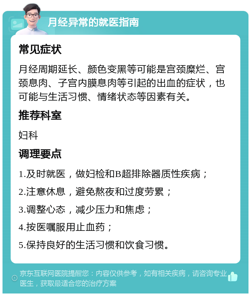 月经异常的就医指南 常见症状 月经周期延长、颜色变黑等可能是宫颈糜烂、宫颈息肉、子宫内膜息肉等引起的出血的症状，也可能与生活习惯、情绪状态等因素有关。 推荐科室 妇科 调理要点 1.及时就医，做妇检和B超排除器质性疾病； 2.注意休息，避免熬夜和过度劳累； 3.调整心态，减少压力和焦虑； 4.按医嘱服用止血药； 5.保持良好的生活习惯和饮食习惯。