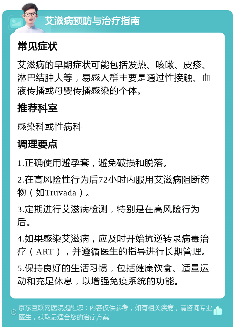 艾滋病预防与治疗指南 常见症状 艾滋病的早期症状可能包括发热、咳嗽、皮疹、淋巴结肿大等，易感人群主要是通过性接触、血液传播或母婴传播感染的个体。 推荐科室 感染科或性病科 调理要点 1.正确使用避孕套，避免破损和脱落。 2.在高风险性行为后72小时内服用艾滋病阻断药物（如Truvada）。 3.定期进行艾滋病检测，特别是在高风险行为后。 4.如果感染艾滋病，应及时开始抗逆转录病毒治疗（ART），并遵循医生的指导进行长期管理。 5.保持良好的生活习惯，包括健康饮食、适量运动和充足休息，以增强免疫系统的功能。