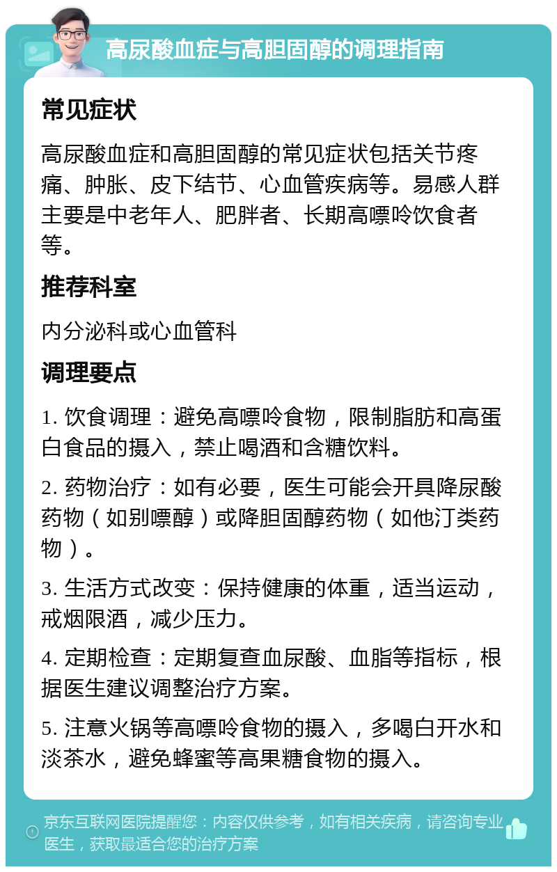 高尿酸血症与高胆固醇的调理指南 常见症状 高尿酸血症和高胆固醇的常见症状包括关节疼痛、肿胀、皮下结节、心血管疾病等。易感人群主要是中老年人、肥胖者、长期高嘌呤饮食者等。 推荐科室 内分泌科或心血管科 调理要点 1. 饮食调理：避免高嘌呤食物，限制脂肪和高蛋白食品的摄入，禁止喝酒和含糖饮料。 2. 药物治疗：如有必要，医生可能会开具降尿酸药物（如别嘌醇）或降胆固醇药物（如他汀类药物）。 3. 生活方式改变：保持健康的体重，适当运动，戒烟限酒，减少压力。 4. 定期检查：定期复查血尿酸、血脂等指标，根据医生建议调整治疗方案。 5. 注意火锅等高嘌呤食物的摄入，多喝白开水和淡茶水，避免蜂蜜等高果糖食物的摄入。