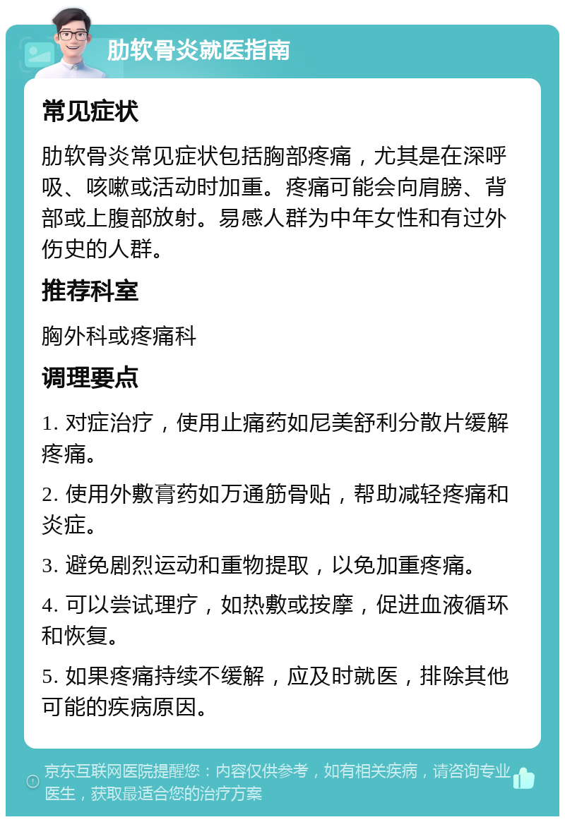 肋软骨炎就医指南 常见症状 肋软骨炎常见症状包括胸部疼痛，尤其是在深呼吸、咳嗽或活动时加重。疼痛可能会向肩膀、背部或上腹部放射。易感人群为中年女性和有过外伤史的人群。 推荐科室 胸外科或疼痛科 调理要点 1. 对症治疗，使用止痛药如尼美舒利分散片缓解疼痛。 2. 使用外敷膏药如万通筋骨贴，帮助减轻疼痛和炎症。 3. 避免剧烈运动和重物提取，以免加重疼痛。 4. 可以尝试理疗，如热敷或按摩，促进血液循环和恢复。 5. 如果疼痛持续不缓解，应及时就医，排除其他可能的疾病原因。