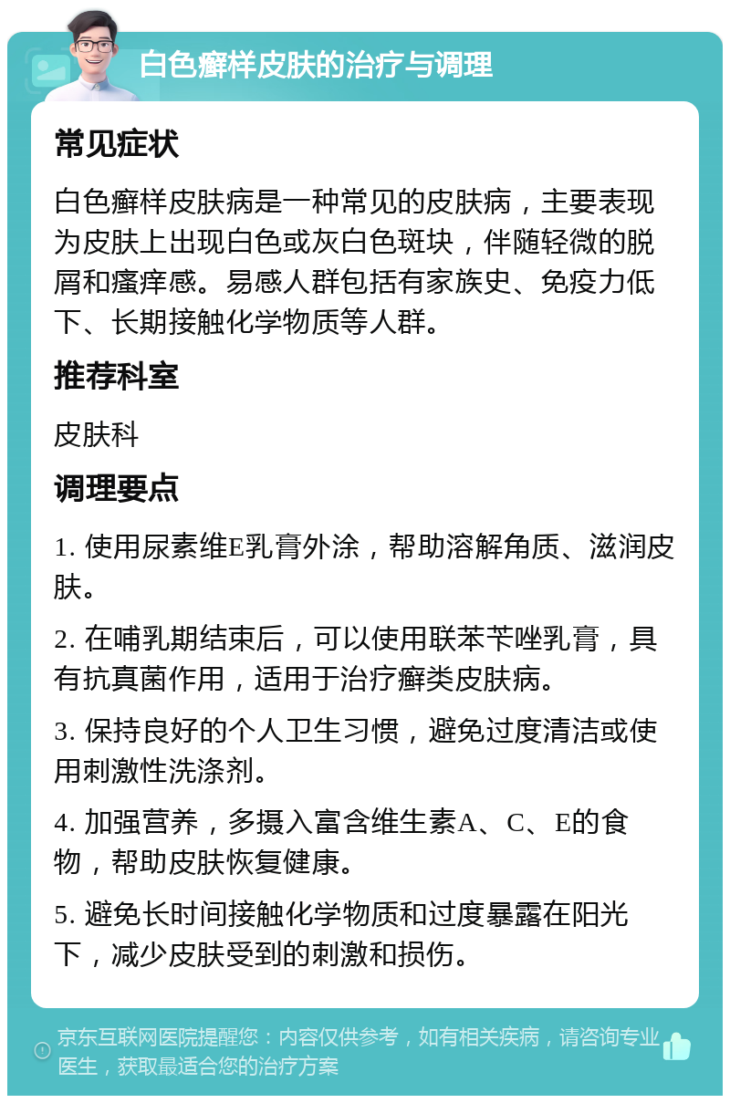 白色癣样皮肤的治疗与调理 常见症状 白色癣样皮肤病是一种常见的皮肤病，主要表现为皮肤上出现白色或灰白色斑块，伴随轻微的脱屑和瘙痒感。易感人群包括有家族史、免疫力低下、长期接触化学物质等人群。 推荐科室 皮肤科 调理要点 1. 使用尿素维E乳膏外涂，帮助溶解角质、滋润皮肤。 2. 在哺乳期结束后，可以使用联苯苄唑乳膏，具有抗真菌作用，适用于治疗癣类皮肤病。 3. 保持良好的个人卫生习惯，避免过度清洁或使用刺激性洗涤剂。 4. 加强营养，多摄入富含维生素A、C、E的食物，帮助皮肤恢复健康。 5. 避免长时间接触化学物质和过度暴露在阳光下，减少皮肤受到的刺激和损伤。