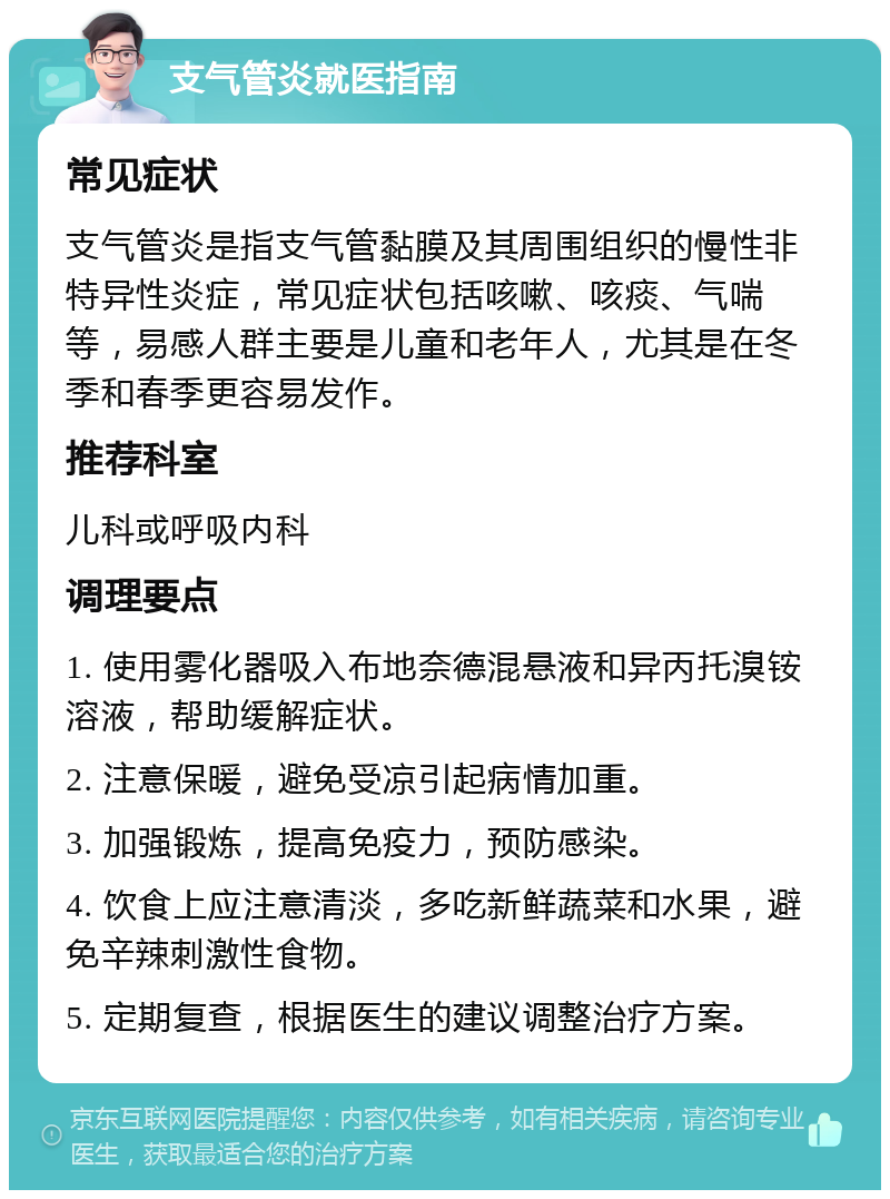 支气管炎就医指南 常见症状 支气管炎是指支气管黏膜及其周围组织的慢性非特异性炎症，常见症状包括咳嗽、咳痰、气喘等，易感人群主要是儿童和老年人，尤其是在冬季和春季更容易发作。 推荐科室 儿科或呼吸内科 调理要点 1. 使用雾化器吸入布地奈德混悬液和异丙托溴铵溶液，帮助缓解症状。 2. 注意保暖，避免受凉引起病情加重。 3. 加强锻炼，提高免疫力，预防感染。 4. 饮食上应注意清淡，多吃新鲜蔬菜和水果，避免辛辣刺激性食物。 5. 定期复查，根据医生的建议调整治疗方案。