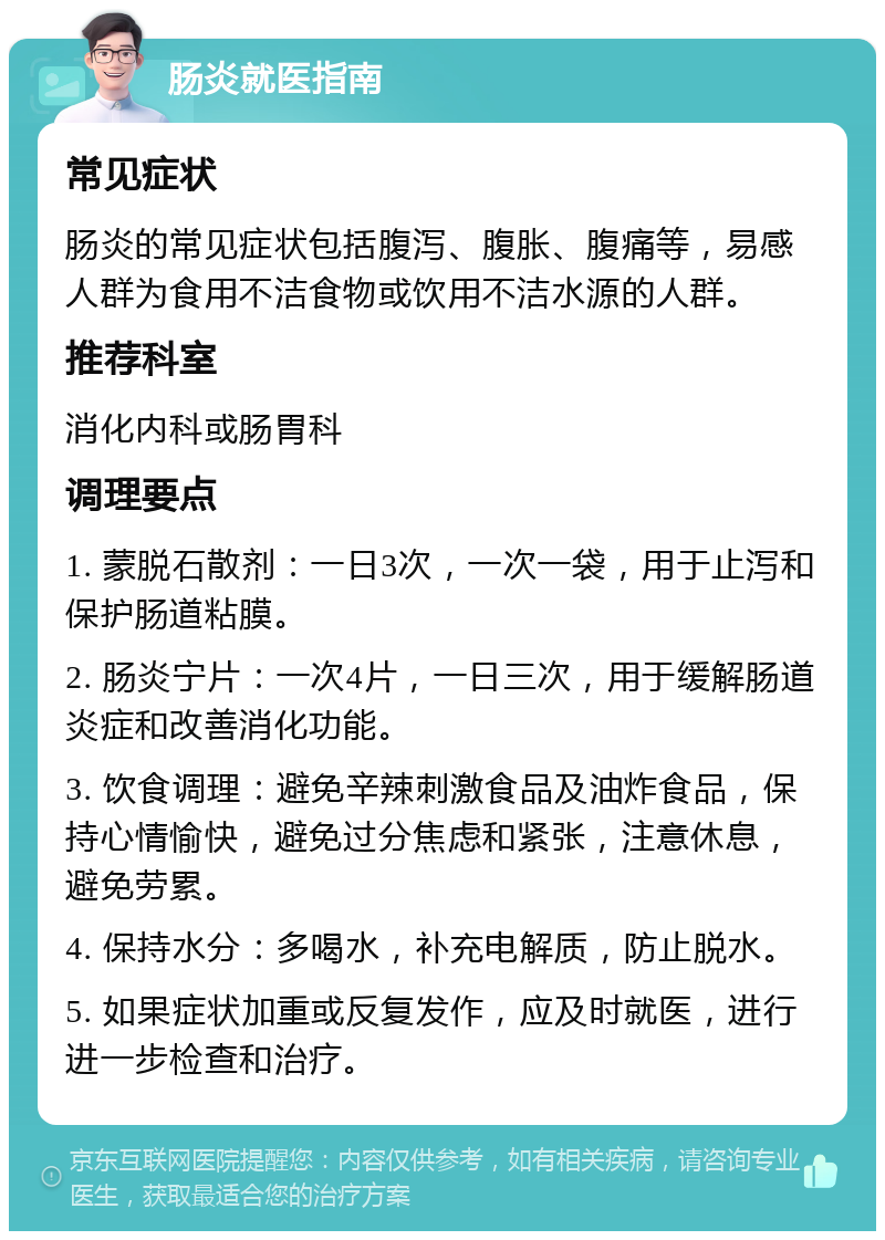 肠炎就医指南 常见症状 肠炎的常见症状包括腹泻、腹胀、腹痛等，易感人群为食用不洁食物或饮用不洁水源的人群。 推荐科室 消化内科或肠胃科 调理要点 1. 蒙脱石散剂：一日3次，一次一袋，用于止泻和保护肠道粘膜。 2. 肠炎宁片：一次4片，一日三次，用于缓解肠道炎症和改善消化功能。 3. 饮食调理：避免辛辣刺激食品及油炸食品，保持心情愉快，避免过分焦虑和紧张，注意休息，避免劳累。 4. 保持水分：多喝水，补充电解质，防止脱水。 5. 如果症状加重或反复发作，应及时就医，进行进一步检查和治疗。