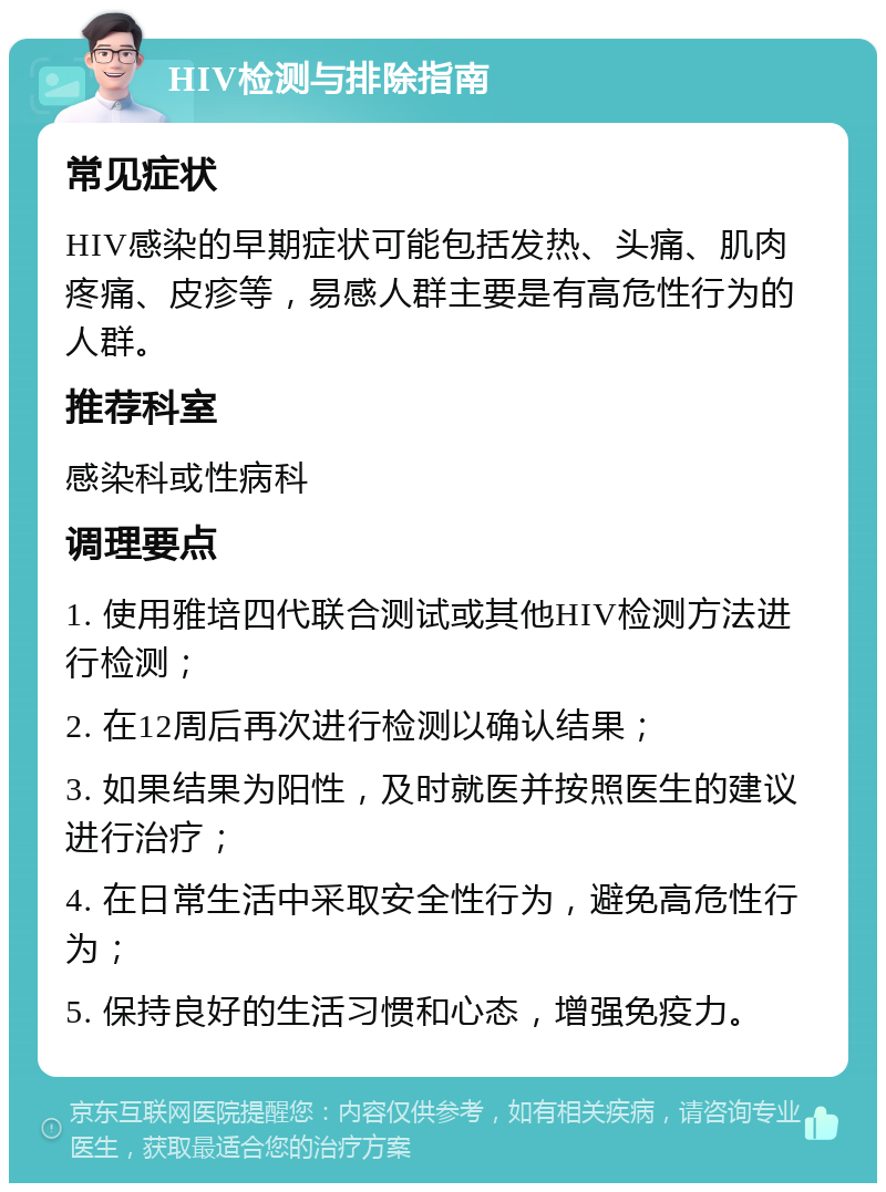 HIV检测与排除指南 常见症状 HIV感染的早期症状可能包括发热、头痛、肌肉疼痛、皮疹等，易感人群主要是有高危性行为的人群。 推荐科室 感染科或性病科 调理要点 1. 使用雅培四代联合测试或其他HIV检测方法进行检测； 2. 在12周后再次进行检测以确认结果； 3. 如果结果为阳性，及时就医并按照医生的建议进行治疗； 4. 在日常生活中采取安全性行为，避免高危性行为； 5. 保持良好的生活习惯和心态，增强免疫力。