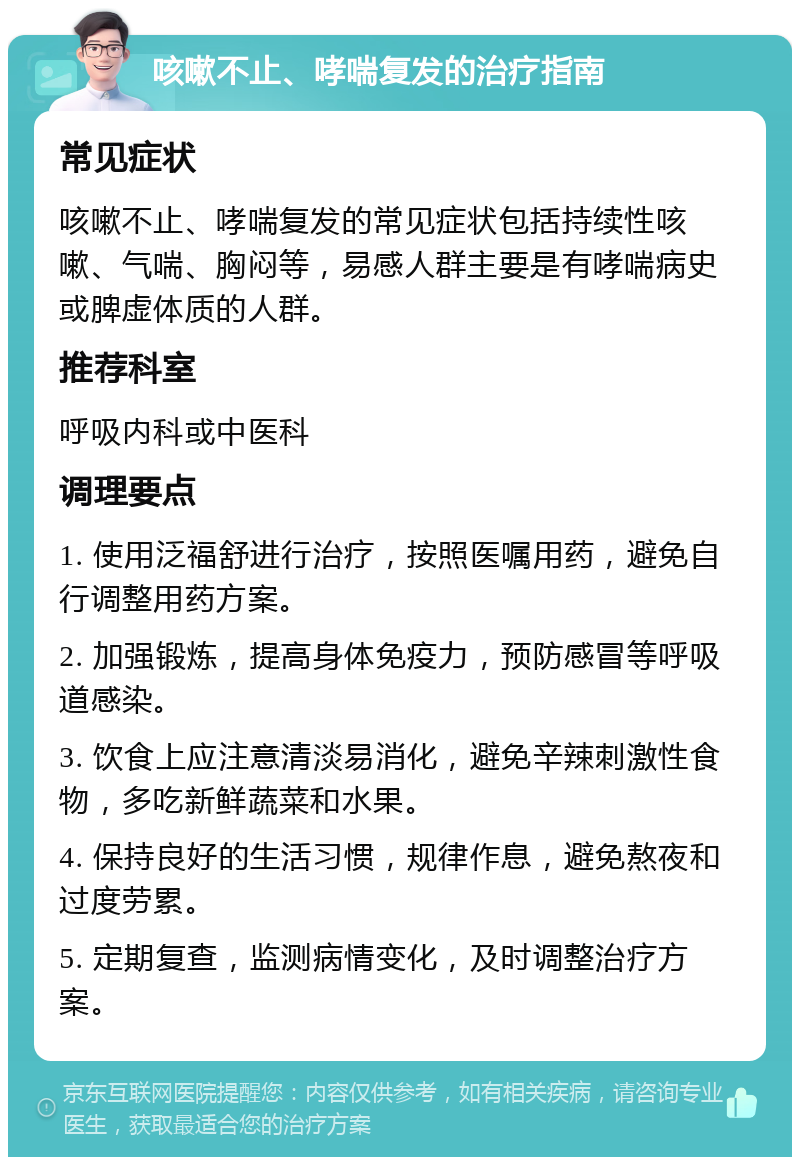 咳嗽不止、哮喘复发的治疗指南 常见症状 咳嗽不止、哮喘复发的常见症状包括持续性咳嗽、气喘、胸闷等，易感人群主要是有哮喘病史或脾虚体质的人群。 推荐科室 呼吸内科或中医科 调理要点 1. 使用泛福舒进行治疗，按照医嘱用药，避免自行调整用药方案。 2. 加强锻炼，提高身体免疫力，预防感冒等呼吸道感染。 3. 饮食上应注意清淡易消化，避免辛辣刺激性食物，多吃新鲜蔬菜和水果。 4. 保持良好的生活习惯，规律作息，避免熬夜和过度劳累。 5. 定期复查，监测病情变化，及时调整治疗方案。