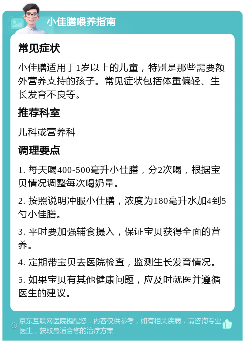 小佳膳喂养指南 常见症状 小佳膳适用于1岁以上的儿童，特别是那些需要额外营养支持的孩子。常见症状包括体重偏轻、生长发育不良等。 推荐科室 儿科或营养科 调理要点 1. 每天喝400-500毫升小佳膳，分2次喝，根据宝贝情况调整每次喝奶量。 2. 按照说明冲服小佳膳，浓度为180毫升水加4到5勺小佳膳。 3. 平时要加强辅食摄入，保证宝贝获得全面的营养。 4. 定期带宝贝去医院检查，监测生长发育情况。 5. 如果宝贝有其他健康问题，应及时就医并遵循医生的建议。