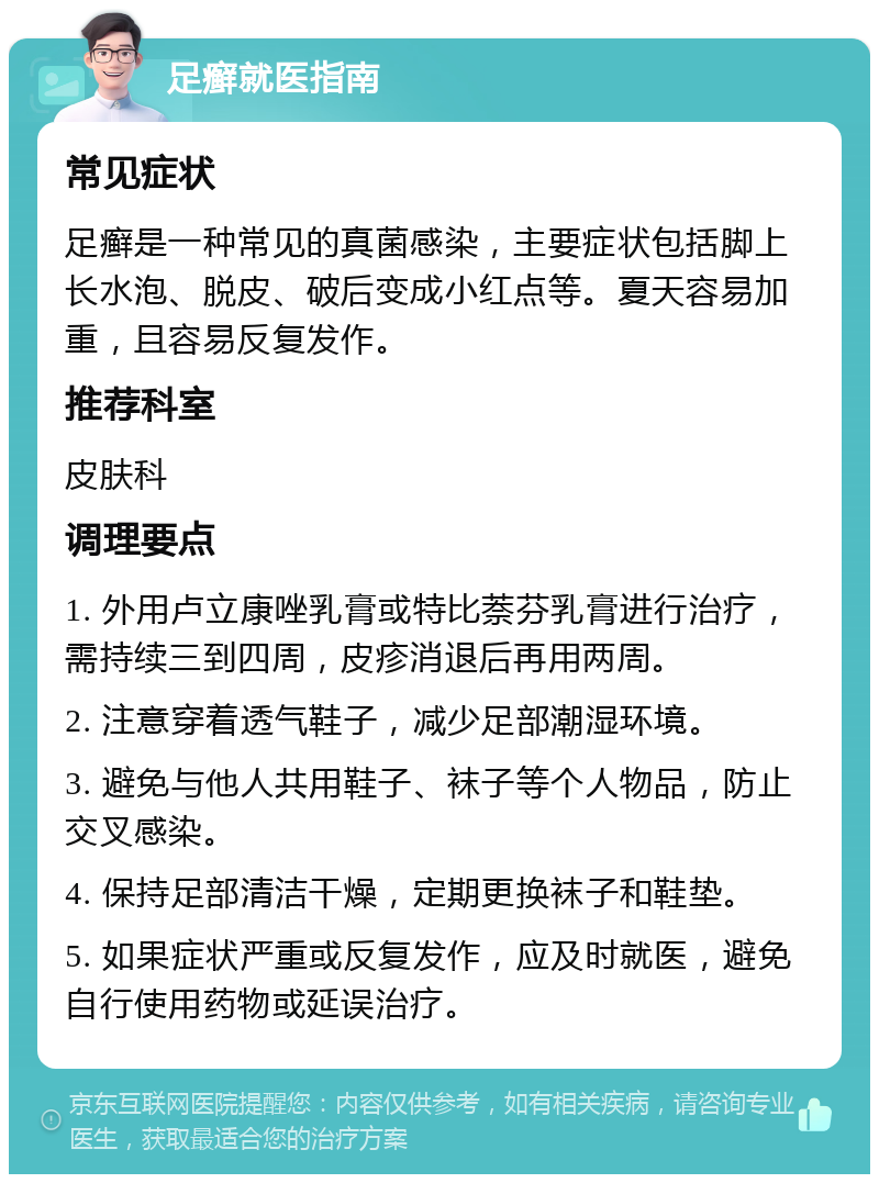 足癣就医指南 常见症状 足癣是一种常见的真菌感染，主要症状包括脚上长水泡、脱皮、破后变成小红点等。夏天容易加重，且容易反复发作。 推荐科室 皮肤科 调理要点 1. 外用卢立康唑乳膏或特比萘芬乳膏进行治疗，需持续三到四周，皮疹消退后再用两周。 2. 注意穿着透气鞋子，减少足部潮湿环境。 3. 避免与他人共用鞋子、袜子等个人物品，防止交叉感染。 4. 保持足部清洁干燥，定期更换袜子和鞋垫。 5. 如果症状严重或反复发作，应及时就医，避免自行使用药物或延误治疗。