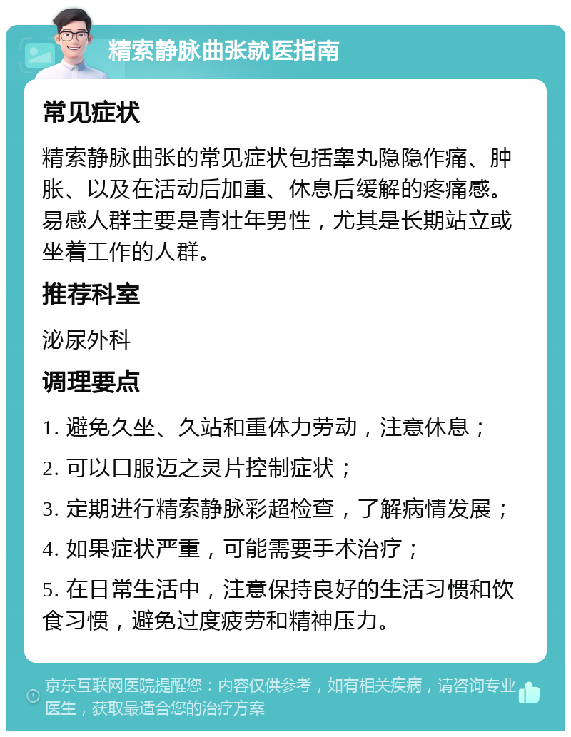 精索静脉曲张就医指南 常见症状 精索静脉曲张的常见症状包括睾丸隐隐作痛、肿胀、以及在活动后加重、休息后缓解的疼痛感。易感人群主要是青壮年男性，尤其是长期站立或坐着工作的人群。 推荐科室 泌尿外科 调理要点 1. 避免久坐、久站和重体力劳动，注意休息； 2. 可以口服迈之灵片控制症状； 3. 定期进行精索静脉彩超检查，了解病情发展； 4. 如果症状严重，可能需要手术治疗； 5. 在日常生活中，注意保持良好的生活习惯和饮食习惯，避免过度疲劳和精神压力。