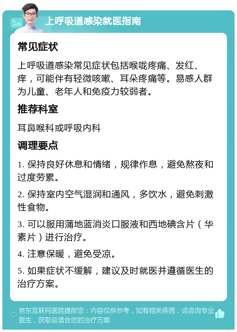 上呼吸道感染就医指南 常见症状 上呼吸道感染常见症状包括喉咙疼痛、发红、痒，可能伴有轻微咳嗽、耳朵疼痛等。易感人群为儿童、老年人和免疫力较弱者。 推荐科室 耳鼻喉科或呼吸内科 调理要点 1. 保持良好休息和情绪，规律作息，避免熬夜和过度劳累。 2. 保持室内空气湿润和通风，多饮水，避免刺激性食物。 3. 可以服用蒲地蓝消炎口服液和西地碘含片（华素片）进行治疗。 4. 注意保暖，避免受凉。 5. 如果症状不缓解，建议及时就医并遵循医生的治疗方案。