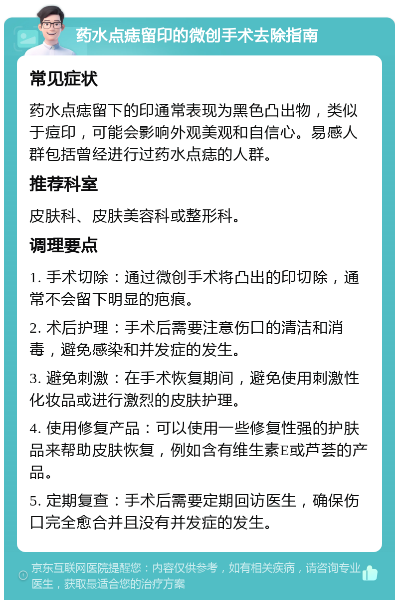 药水点痣留印的微创手术去除指南 常见症状 药水点痣留下的印通常表现为黑色凸出物，类似于痘印，可能会影响外观美观和自信心。易感人群包括曾经进行过药水点痣的人群。 推荐科室 皮肤科、皮肤美容科或整形科。 调理要点 1. 手术切除：通过微创手术将凸出的印切除，通常不会留下明显的疤痕。 2. 术后护理：手术后需要注意伤口的清洁和消毒，避免感染和并发症的发生。 3. 避免刺激：在手术恢复期间，避免使用刺激性化妆品或进行激烈的皮肤护理。 4. 使用修复产品：可以使用一些修复性强的护肤品来帮助皮肤恢复，例如含有维生素E或芦荟的产品。 5. 定期复查：手术后需要定期回访医生，确保伤口完全愈合并且没有并发症的发生。