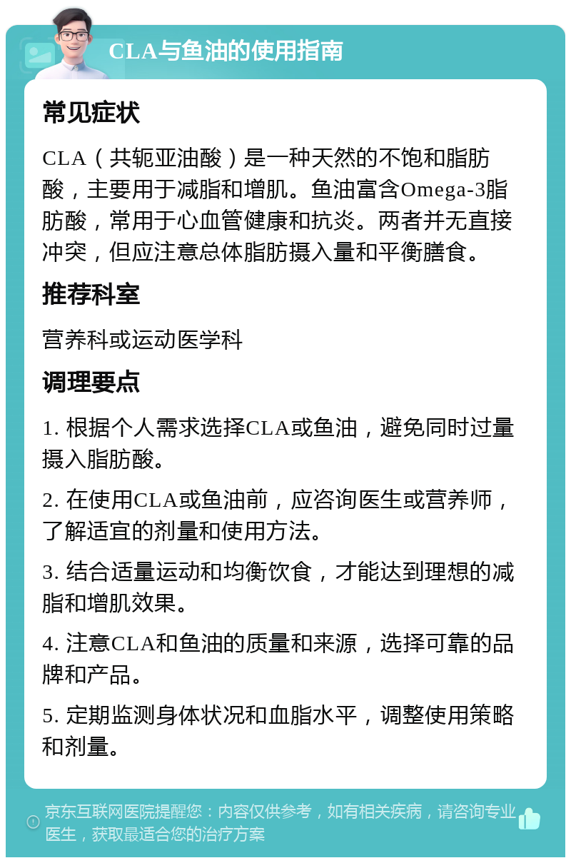 CLA与鱼油的使用指南 常见症状 CLA（共轭亚油酸）是一种天然的不饱和脂肪酸，主要用于减脂和增肌。鱼油富含Omega-3脂肪酸，常用于心血管健康和抗炎。两者并无直接冲突，但应注意总体脂肪摄入量和平衡膳食。 推荐科室 营养科或运动医学科 调理要点 1. 根据个人需求选择CLA或鱼油，避免同时过量摄入脂肪酸。 2. 在使用CLA或鱼油前，应咨询医生或营养师，了解适宜的剂量和使用方法。 3. 结合适量运动和均衡饮食，才能达到理想的减脂和增肌效果。 4. 注意CLA和鱼油的质量和来源，选择可靠的品牌和产品。 5. 定期监测身体状况和血脂水平，调整使用策略和剂量。