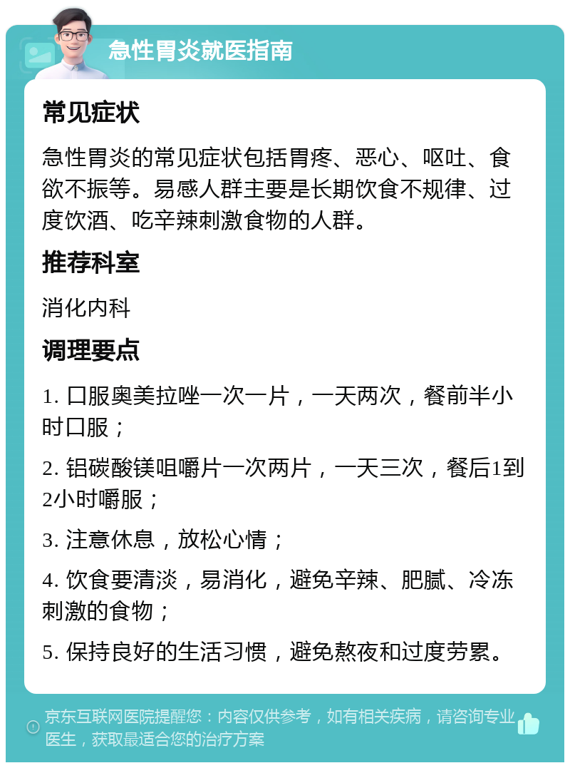 急性胃炎就医指南 常见症状 急性胃炎的常见症状包括胃疼、恶心、呕吐、食欲不振等。易感人群主要是长期饮食不规律、过度饮酒、吃辛辣刺激食物的人群。 推荐科室 消化内科 调理要点 1. 口服奥美拉唑一次一片，一天两次，餐前半小时口服； 2. 铝碳酸镁咀嚼片一次两片，一天三次，餐后1到2小时嚼服； 3. 注意休息，放松心情； 4. 饮食要清淡，易消化，避免辛辣、肥腻、冷冻刺激的食物； 5. 保持良好的生活习惯，避免熬夜和过度劳累。