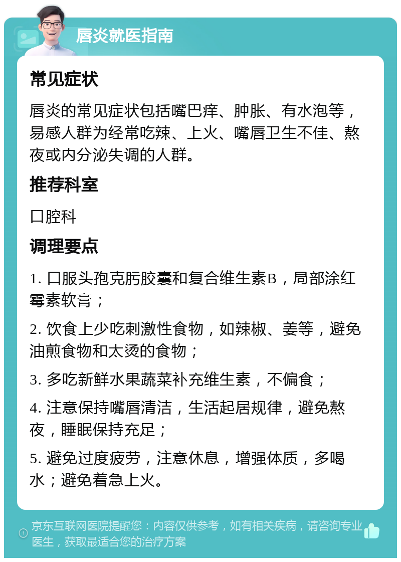 唇炎就医指南 常见症状 唇炎的常见症状包括嘴巴痒、肿胀、有水泡等，易感人群为经常吃辣、上火、嘴唇卫生不佳、熬夜或内分泌失调的人群。 推荐科室 口腔科 调理要点 1. 口服头孢克肟胶囊和复合维生素B，局部涂红霉素软膏； 2. 饮食上少吃刺激性食物，如辣椒、姜等，避免油煎食物和太烫的食物； 3. 多吃新鲜水果蔬菜补充维生素，不偏食； 4. 注意保持嘴唇清洁，生活起居规律，避免熬夜，睡眠保持充足； 5. 避免过度疲劳，注意休息，增强体质，多喝水；避免着急上火。