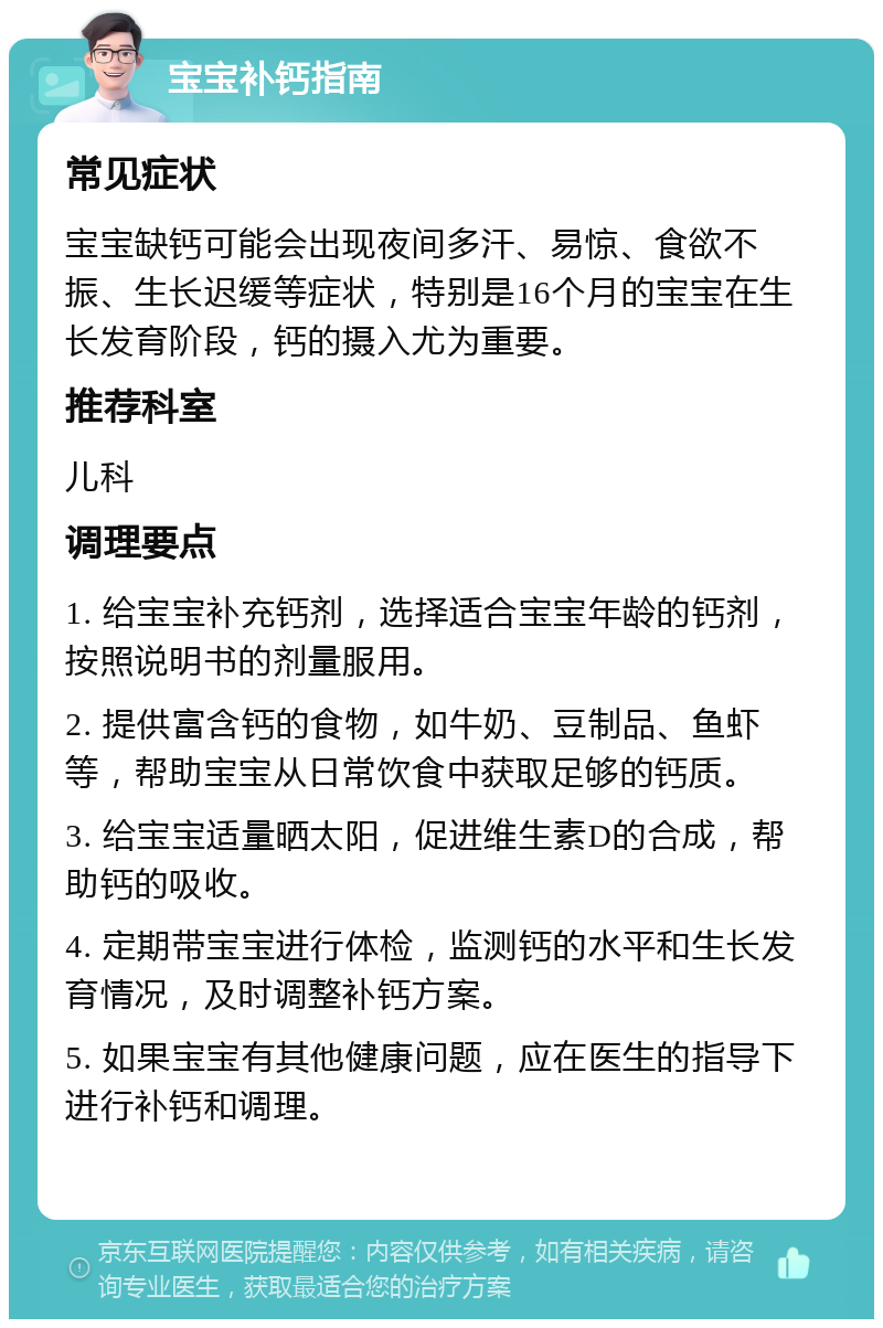 宝宝补钙指南 常见症状 宝宝缺钙可能会出现夜间多汗、易惊、食欲不振、生长迟缓等症状，特别是16个月的宝宝在生长发育阶段，钙的摄入尤为重要。 推荐科室 儿科 调理要点 1. 给宝宝补充钙剂，选择适合宝宝年龄的钙剂，按照说明书的剂量服用。 2. 提供富含钙的食物，如牛奶、豆制品、鱼虾等，帮助宝宝从日常饮食中获取足够的钙质。 3. 给宝宝适量晒太阳，促进维生素D的合成，帮助钙的吸收。 4. 定期带宝宝进行体检，监测钙的水平和生长发育情况，及时调整补钙方案。 5. 如果宝宝有其他健康问题，应在医生的指导下进行补钙和调理。