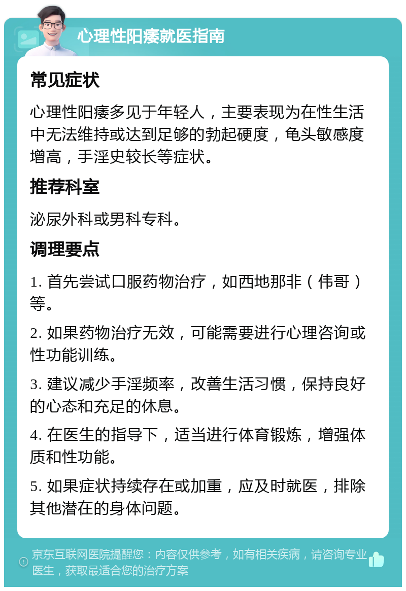 心理性阳痿就医指南 常见症状 心理性阳痿多见于年轻人，主要表现为在性生活中无法维持或达到足够的勃起硬度，龟头敏感度增高，手淫史较长等症状。 推荐科室 泌尿外科或男科专科。 调理要点 1. 首先尝试口服药物治疗，如西地那非（伟哥）等。 2. 如果药物治疗无效，可能需要进行心理咨询或性功能训练。 3. 建议减少手淫频率，改善生活习惯，保持良好的心态和充足的休息。 4. 在医生的指导下，适当进行体育锻炼，增强体质和性功能。 5. 如果症状持续存在或加重，应及时就医，排除其他潜在的身体问题。