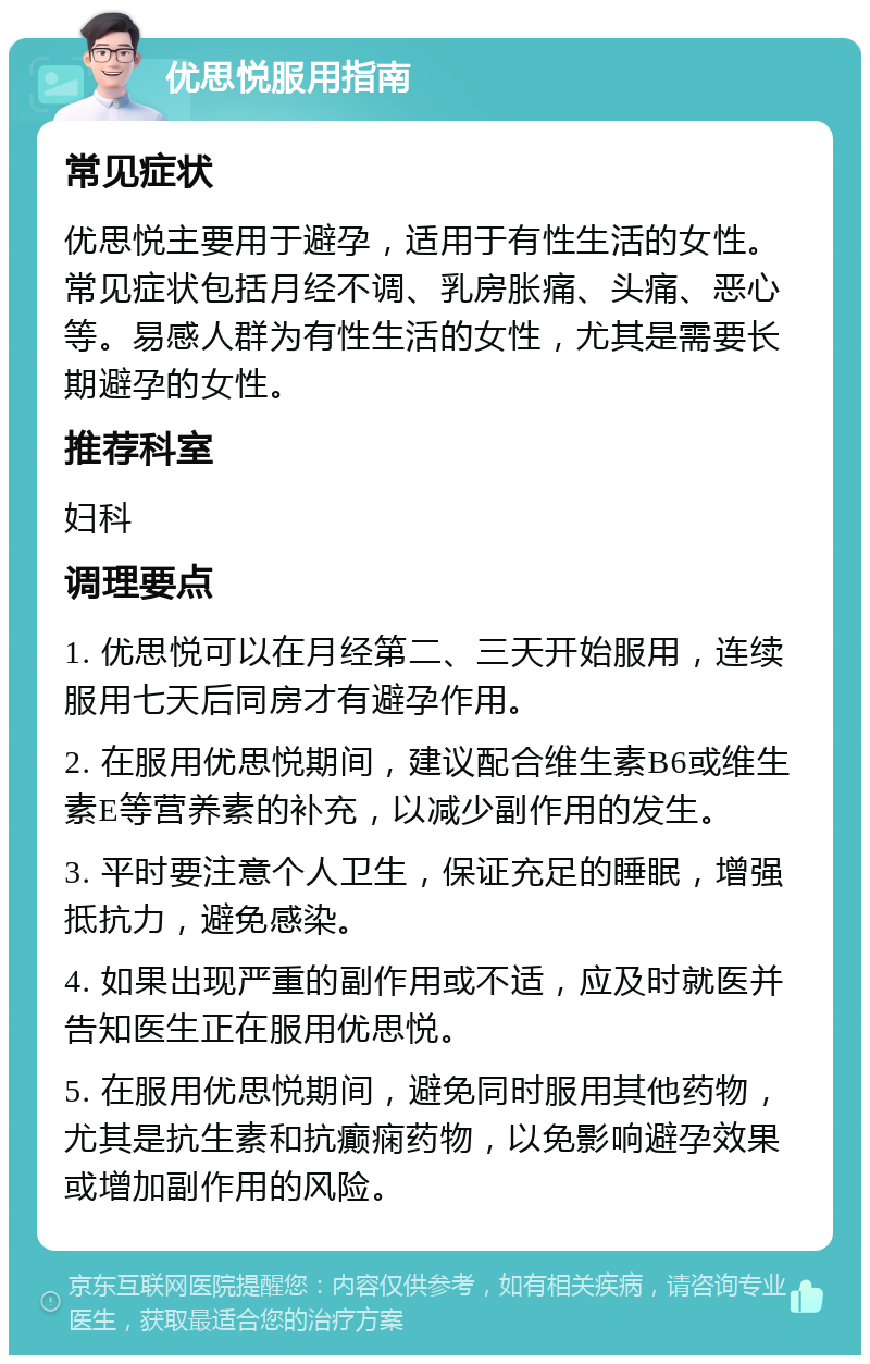 优思悦服用指南 常见症状 优思悦主要用于避孕，适用于有性生活的女性。常见症状包括月经不调、乳房胀痛、头痛、恶心等。易感人群为有性生活的女性，尤其是需要长期避孕的女性。 推荐科室 妇科 调理要点 1. 优思悦可以在月经第二、三天开始服用，连续服用七天后同房才有避孕作用。 2. 在服用优思悦期间，建议配合维生素B6或维生素E等营养素的补充，以减少副作用的发生。 3. 平时要注意个人卫生，保证充足的睡眠，增强抵抗力，避免感染。 4. 如果出现严重的副作用或不适，应及时就医并告知医生正在服用优思悦。 5. 在服用优思悦期间，避免同时服用其他药物，尤其是抗生素和抗癫痫药物，以免影响避孕效果或增加副作用的风险。