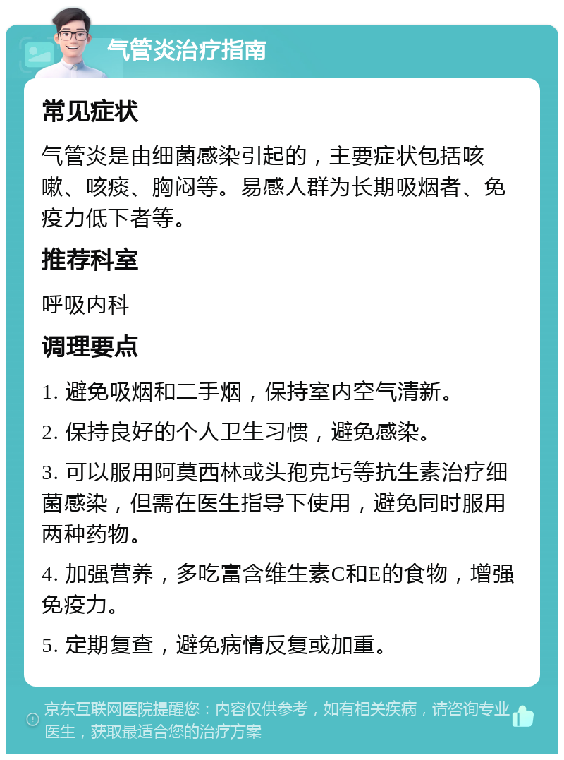 气管炎治疗指南 常见症状 气管炎是由细菌感染引起的，主要症状包括咳嗽、咳痰、胸闷等。易感人群为长期吸烟者、免疫力低下者等。 推荐科室 呼吸内科 调理要点 1. 避免吸烟和二手烟，保持室内空气清新。 2. 保持良好的个人卫生习惯，避免感染。 3. 可以服用阿莫西林或头孢克圬等抗生素治疗细菌感染，但需在医生指导下使用，避免同时服用两种药物。 4. 加强营养，多吃富含维生素C和E的食物，增强免疫力。 5. 定期复查，避免病情反复或加重。