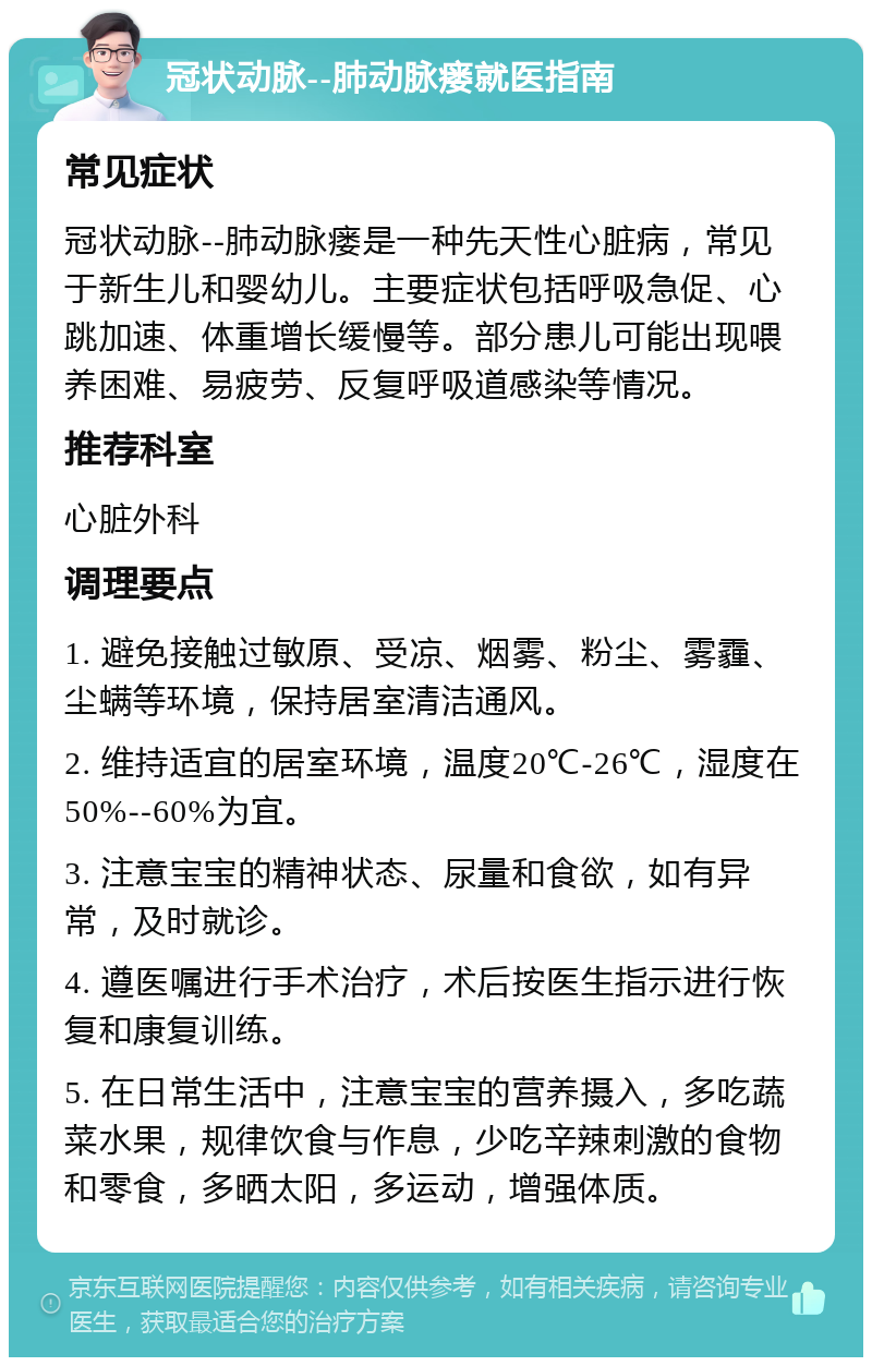 冠状动脉--肺动脉瘘就医指南 常见症状 冠状动脉--肺动脉瘘是一种先天性心脏病，常见于新生儿和婴幼儿。主要症状包括呼吸急促、心跳加速、体重增长缓慢等。部分患儿可能出现喂养困难、易疲劳、反复呼吸道感染等情况。 推荐科室 心脏外科 调理要点 1. 避免接触过敏原、受凉、烟雾、粉尘、雾霾、尘螨等环境，保持居室清洁通风。 2. 维持适宜的居室环境，温度20℃-26℃，湿度在50%--60%为宜。 3. 注意宝宝的精神状态、尿量和食欲，如有异常，及时就诊。 4. 遵医嘱进行手术治疗，术后按医生指示进行恢复和康复训练。 5. 在日常生活中，注意宝宝的营养摄入，多吃蔬菜水果，规律饮食与作息，少吃辛辣刺激的食物和零食，多晒太阳，多运动，增强体质。