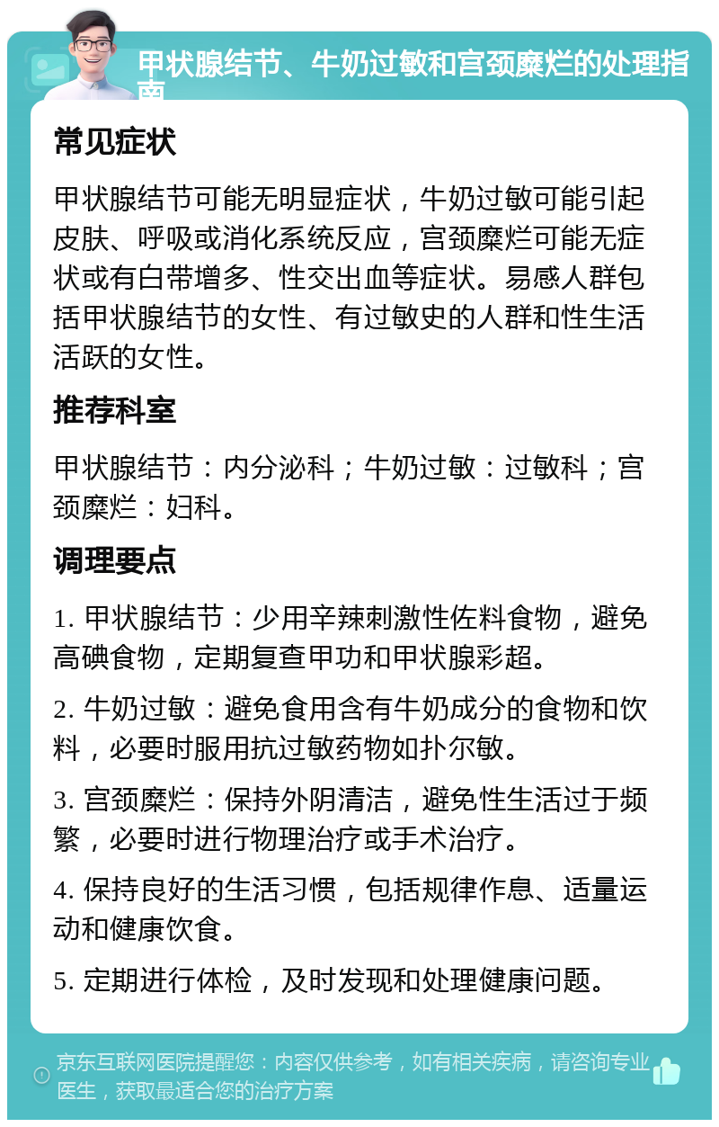 甲状腺结节、牛奶过敏和宫颈糜烂的处理指南 常见症状 甲状腺结节可能无明显症状，牛奶过敏可能引起皮肤、呼吸或消化系统反应，宫颈糜烂可能无症状或有白带增多、性交出血等症状。易感人群包括甲状腺结节的女性、有过敏史的人群和性生活活跃的女性。 推荐科室 甲状腺结节：内分泌科；牛奶过敏：过敏科；宫颈糜烂：妇科。 调理要点 1. 甲状腺结节：少用辛辣刺激性佐料食物，避免高碘食物，定期复查甲功和甲状腺彩超。 2. 牛奶过敏：避免食用含有牛奶成分的食物和饮料，必要时服用抗过敏药物如扑尔敏。 3. 宫颈糜烂：保持外阴清洁，避免性生活过于频繁，必要时进行物理治疗或手术治疗。 4. 保持良好的生活习惯，包括规律作息、适量运动和健康饮食。 5. 定期进行体检，及时发现和处理健康问题。