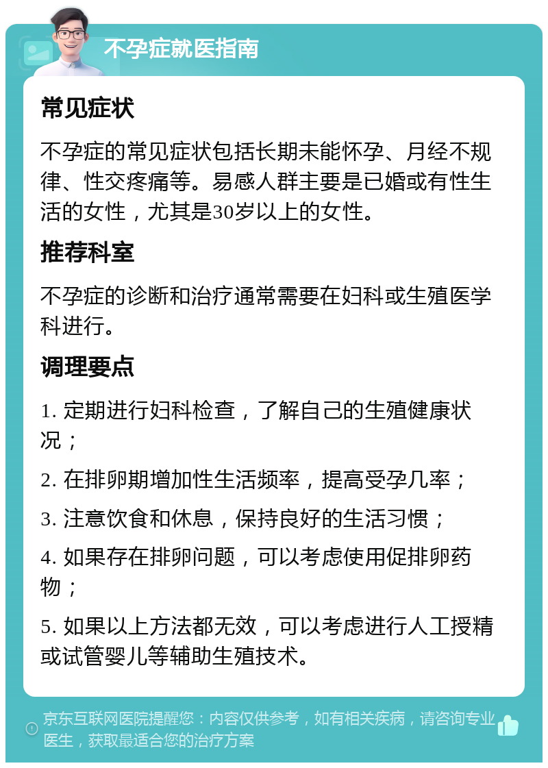 不孕症就医指南 常见症状 不孕症的常见症状包括长期未能怀孕、月经不规律、性交疼痛等。易感人群主要是已婚或有性生活的女性，尤其是30岁以上的女性。 推荐科室 不孕症的诊断和治疗通常需要在妇科或生殖医学科进行。 调理要点 1. 定期进行妇科检查，了解自己的生殖健康状况； 2. 在排卵期增加性生活频率，提高受孕几率； 3. 注意饮食和休息，保持良好的生活习惯； 4. 如果存在排卵问题，可以考虑使用促排卵药物； 5. 如果以上方法都无效，可以考虑进行人工授精或试管婴儿等辅助生殖技术。