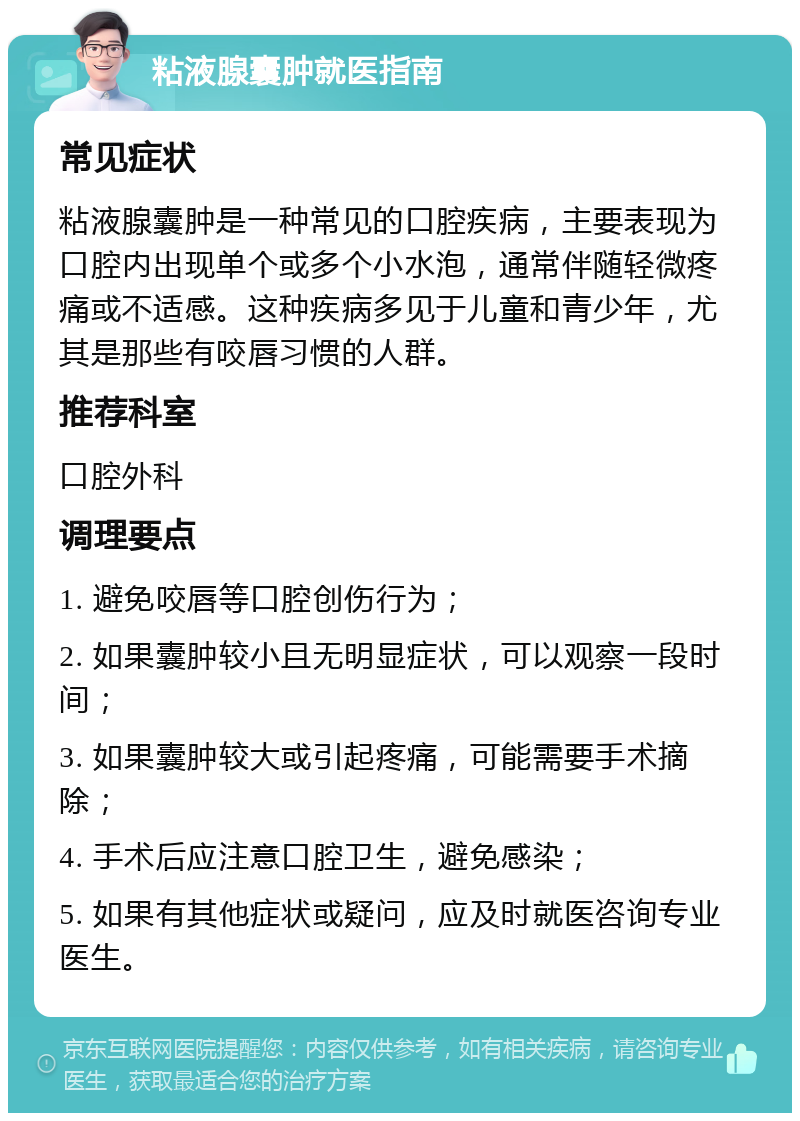 粘液腺囊肿就医指南 常见症状 粘液腺囊肿是一种常见的口腔疾病，主要表现为口腔内出现单个或多个小水泡，通常伴随轻微疼痛或不适感。这种疾病多见于儿童和青少年，尤其是那些有咬唇习惯的人群。 推荐科室 口腔外科 调理要点 1. 避免咬唇等口腔创伤行为； 2. 如果囊肿较小且无明显症状，可以观察一段时间； 3. 如果囊肿较大或引起疼痛，可能需要手术摘除； 4. 手术后应注意口腔卫生，避免感染； 5. 如果有其他症状或疑问，应及时就医咨询专业医生。