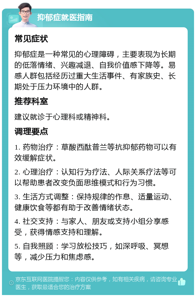 抑郁症就医指南 常见症状 抑郁症是一种常见的心理障碍，主要表现为长期的低落情绪、兴趣减退、自我价值感下降等。易感人群包括经历过重大生活事件、有家族史、长期处于压力环境中的人群。 推荐科室 建议就诊于心理科或精神科。 调理要点 1. 药物治疗：草酸西酞普兰等抗抑郁药物可以有效缓解症状。 2. 心理治疗：认知行为疗法、人际关系疗法等可以帮助患者改变负面思维模式和行为习惯。 3. 生活方式调整：保持规律的作息、适量运动、健康饮食等都有助于改善情绪状态。 4. 社交支持：与家人、朋友或支持小组分享感受，获得情感支持和理解。 5. 自我照顾：学习放松技巧，如深呼吸、冥想等，减少压力和焦虑感。