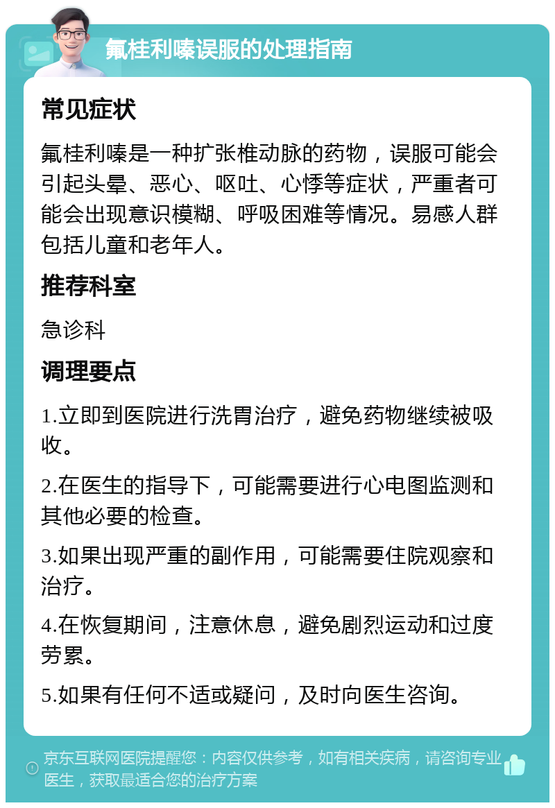 氟桂利嗪误服的处理指南 常见症状 氟桂利嗪是一种扩张椎动脉的药物，误服可能会引起头晕、恶心、呕吐、心悸等症状，严重者可能会出现意识模糊、呼吸困难等情况。易感人群包括儿童和老年人。 推荐科室 急诊科 调理要点 1.立即到医院进行洗胃治疗，避免药物继续被吸收。 2.在医生的指导下，可能需要进行心电图监测和其他必要的检查。 3.如果出现严重的副作用，可能需要住院观察和治疗。 4.在恢复期间，注意休息，避免剧烈运动和过度劳累。 5.如果有任何不适或疑问，及时向医生咨询。