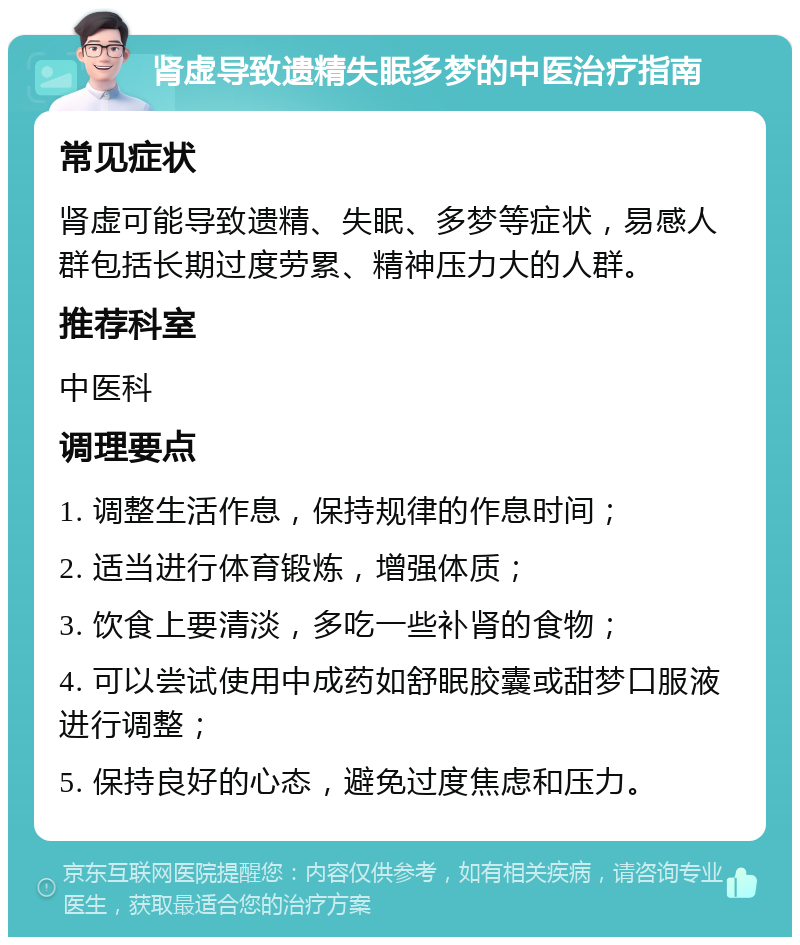 肾虚导致遗精失眠多梦的中医治疗指南 常见症状 肾虚可能导致遗精、失眠、多梦等症状，易感人群包括长期过度劳累、精神压力大的人群。 推荐科室 中医科 调理要点 1. 调整生活作息，保持规律的作息时间； 2. 适当进行体育锻炼，增强体质； 3. 饮食上要清淡，多吃一些补肾的食物； 4. 可以尝试使用中成药如舒眠胶囊或甜梦口服液进行调整； 5. 保持良好的心态，避免过度焦虑和压力。