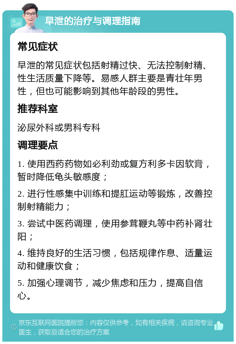 早泄的治疗与调理指南 常见症状 早泄的常见症状包括射精过快、无法控制射精、性生活质量下降等。易感人群主要是青壮年男性，但也可能影响到其他年龄段的男性。 推荐科室 泌尿外科或男科专科 调理要点 1. 使用西药药物如必利劲或复方利多卡因软膏，暂时降低龟头敏感度； 2. 进行性感集中训练和提肛运动等锻炼，改善控制射精能力； 3. 尝试中医药调理，使用参茸鞭丸等中药补肾壮阳； 4. 维持良好的生活习惯，包括规律作息、适量运动和健康饮食； 5. 加强心理调节，减少焦虑和压力，提高自信心。