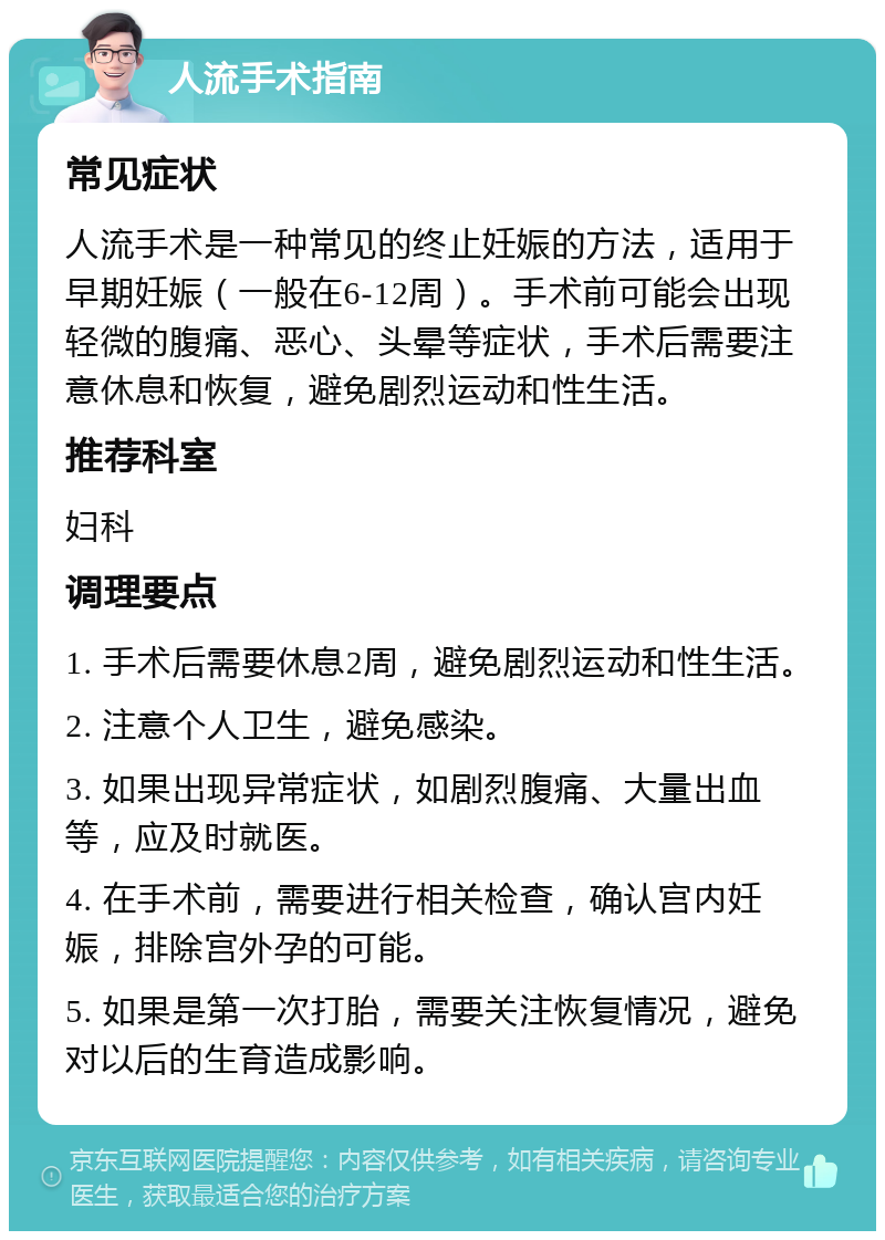 人流手术指南 常见症状 人流手术是一种常见的终止妊娠的方法，适用于早期妊娠（一般在6-12周）。手术前可能会出现轻微的腹痛、恶心、头晕等症状，手术后需要注意休息和恢复，避免剧烈运动和性生活。 推荐科室 妇科 调理要点 1. 手术后需要休息2周，避免剧烈运动和性生活。 2. 注意个人卫生，避免感染。 3. 如果出现异常症状，如剧烈腹痛、大量出血等，应及时就医。 4. 在手术前，需要进行相关检查，确认宫内妊娠，排除宫外孕的可能。 5. 如果是第一次打胎，需要关注恢复情况，避免对以后的生育造成影响。