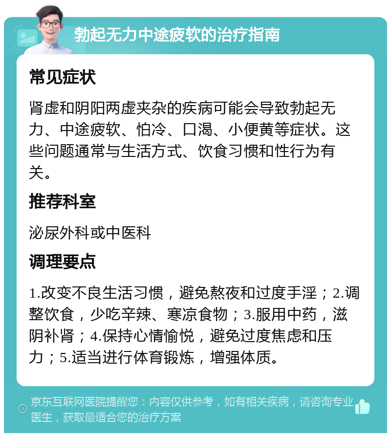 勃起无力中途疲软的治疗指南 常见症状 肾虚和阴阳两虚夹杂的疾病可能会导致勃起无力、中途疲软、怕冷、口渴、小便黄等症状。这些问题通常与生活方式、饮食习惯和性行为有关。 推荐科室 泌尿外科或中医科 调理要点 1.改变不良生活习惯，避免熬夜和过度手淫；2.调整饮食，少吃辛辣、寒凉食物；3.服用中药，滋阴补肾；4.保持心情愉悦，避免过度焦虑和压力；5.适当进行体育锻炼，增强体质。