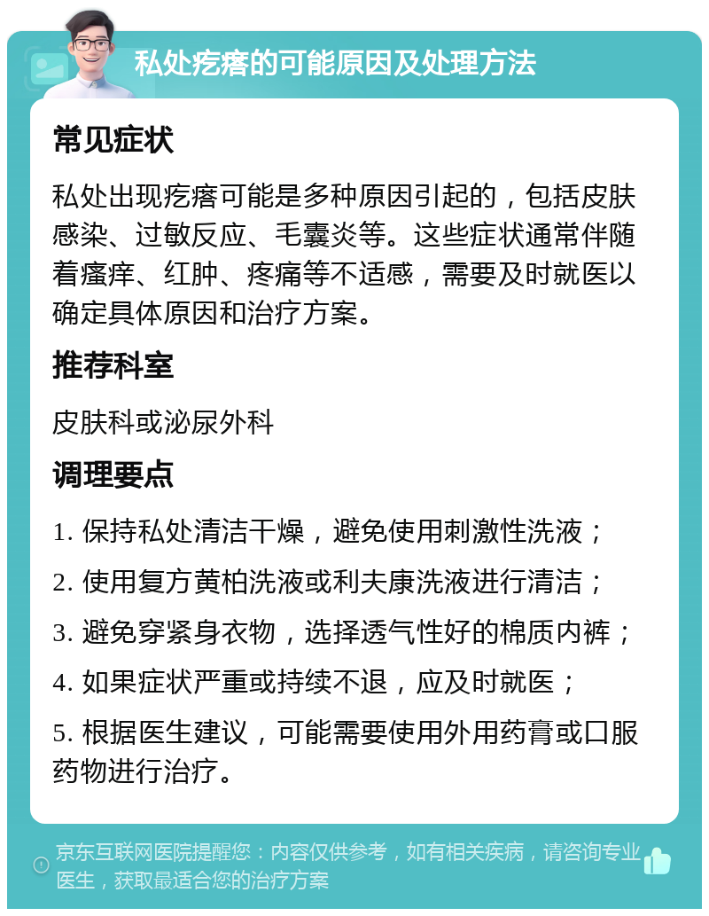 私处疙瘩的可能原因及处理方法 常见症状 私处出现疙瘩可能是多种原因引起的，包括皮肤感染、过敏反应、毛囊炎等。这些症状通常伴随着瘙痒、红肿、疼痛等不适感，需要及时就医以确定具体原因和治疗方案。 推荐科室 皮肤科或泌尿外科 调理要点 1. 保持私处清洁干燥，避免使用刺激性洗液； 2. 使用复方黄柏洗液或利夫康洗液进行清洁； 3. 避免穿紧身衣物，选择透气性好的棉质内裤； 4. 如果症状严重或持续不退，应及时就医； 5. 根据医生建议，可能需要使用外用药膏或口服药物进行治疗。