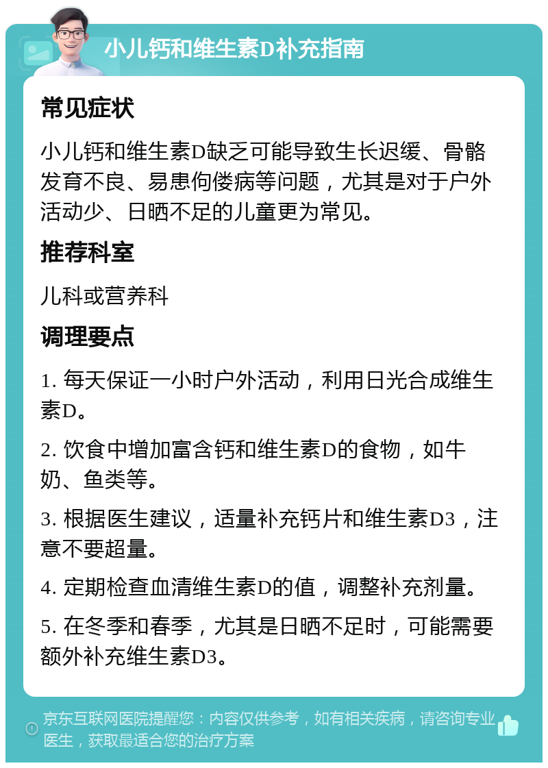 小儿钙和维生素D补充指南 常见症状 小儿钙和维生素D缺乏可能导致生长迟缓、骨骼发育不良、易患佝偻病等问题，尤其是对于户外活动少、日晒不足的儿童更为常见。 推荐科室 儿科或营养科 调理要点 1. 每天保证一小时户外活动，利用日光合成维生素D。 2. 饮食中增加富含钙和维生素D的食物，如牛奶、鱼类等。 3. 根据医生建议，适量补充钙片和维生素D3，注意不要超量。 4. 定期检查血清维生素D的值，调整补充剂量。 5. 在冬季和春季，尤其是日晒不足时，可能需要额外补充维生素D3。