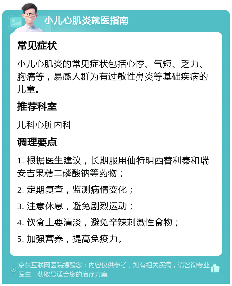 小儿心肌炎就医指南 常见症状 小儿心肌炎的常见症状包括心悸、气短、乏力、胸痛等，易感人群为有过敏性鼻炎等基础疾病的儿童。 推荐科室 儿科心脏内科 调理要点 1. 根据医生建议，长期服用仙特明西替利秦和瑞安吉果糖二磷酸钠等药物； 2. 定期复查，监测病情变化； 3. 注意休息，避免剧烈运动； 4. 饮食上要清淡，避免辛辣刺激性食物； 5. 加强营养，提高免疫力。