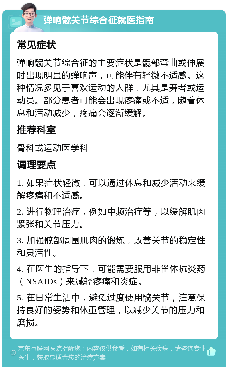 弹响髋关节综合征就医指南 常见症状 弹响髋关节综合征的主要症状是髋部弯曲或伸展时出现明显的弹响声，可能伴有轻微不适感。这种情况多见于喜欢运动的人群，尤其是舞者或运动员。部分患者可能会出现疼痛或不适，随着休息和活动减少，疼痛会逐渐缓解。 推荐科室 骨科或运动医学科 调理要点 1. 如果症状轻微，可以通过休息和减少活动来缓解疼痛和不适感。 2. 进行物理治疗，例如中频治疗等，以缓解肌肉紧张和关节压力。 3. 加强髋部周围肌肉的锻炼，改善关节的稳定性和灵活性。 4. 在医生的指导下，可能需要服用非甾体抗炎药（NSAIDs）来减轻疼痛和炎症。 5. 在日常生活中，避免过度使用髋关节，注意保持良好的姿势和体重管理，以减少关节的压力和磨损。