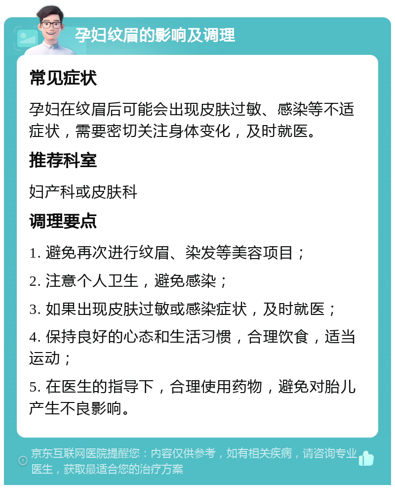 孕妇纹眉的影响及调理 常见症状 孕妇在纹眉后可能会出现皮肤过敏、感染等不适症状，需要密切关注身体变化，及时就医。 推荐科室 妇产科或皮肤科 调理要点 1. 避免再次进行纹眉、染发等美容项目； 2. 注意个人卫生，避免感染； 3. 如果出现皮肤过敏或感染症状，及时就医； 4. 保持良好的心态和生活习惯，合理饮食，适当运动； 5. 在医生的指导下，合理使用药物，避免对胎儿产生不良影响。