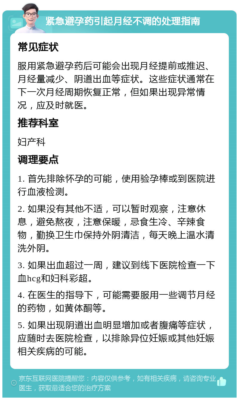 紧急避孕药引起月经不调的处理指南 常见症状 服用紧急避孕药后可能会出现月经提前或推迟、月经量减少、阴道出血等症状。这些症状通常在下一次月经周期恢复正常，但如果出现异常情况，应及时就医。 推荐科室 妇产科 调理要点 1. 首先排除怀孕的可能，使用验孕棒或到医院进行血液检测。 2. 如果没有其他不适，可以暂时观察，注意休息，避免熬夜，注意保暖，忌食生冷、辛辣食物，勤换卫生巾保持外阴清洁，每天晚上温水清洗外阴。 3. 如果出血超过一周，建议到线下医院检查一下血hcg和妇科彩超。 4. 在医生的指导下，可能需要服用一些调节月经的药物，如黄体酮等。 5. 如果出现阴道出血明显增加或者腹痛等症状，应随时去医院检查，以排除异位妊娠或其他妊娠相关疾病的可能。