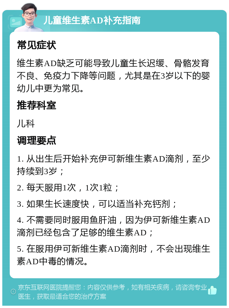 儿童维生素AD补充指南 常见症状 维生素AD缺乏可能导致儿童生长迟缓、骨骼发育不良、免疫力下降等问题，尤其是在3岁以下的婴幼儿中更为常见。 推荐科室 儿科 调理要点 1. 从出生后开始补充伊可新维生素AD滴剂，至少持续到3岁； 2. 每天服用1次，1次1粒； 3. 如果生长速度快，可以适当补充钙剂； 4. 不需要同时服用鱼肝油，因为伊可新维生素AD滴剂已经包含了足够的维生素AD； 5. 在服用伊可新维生素AD滴剂时，不会出现维生素AD中毒的情况。