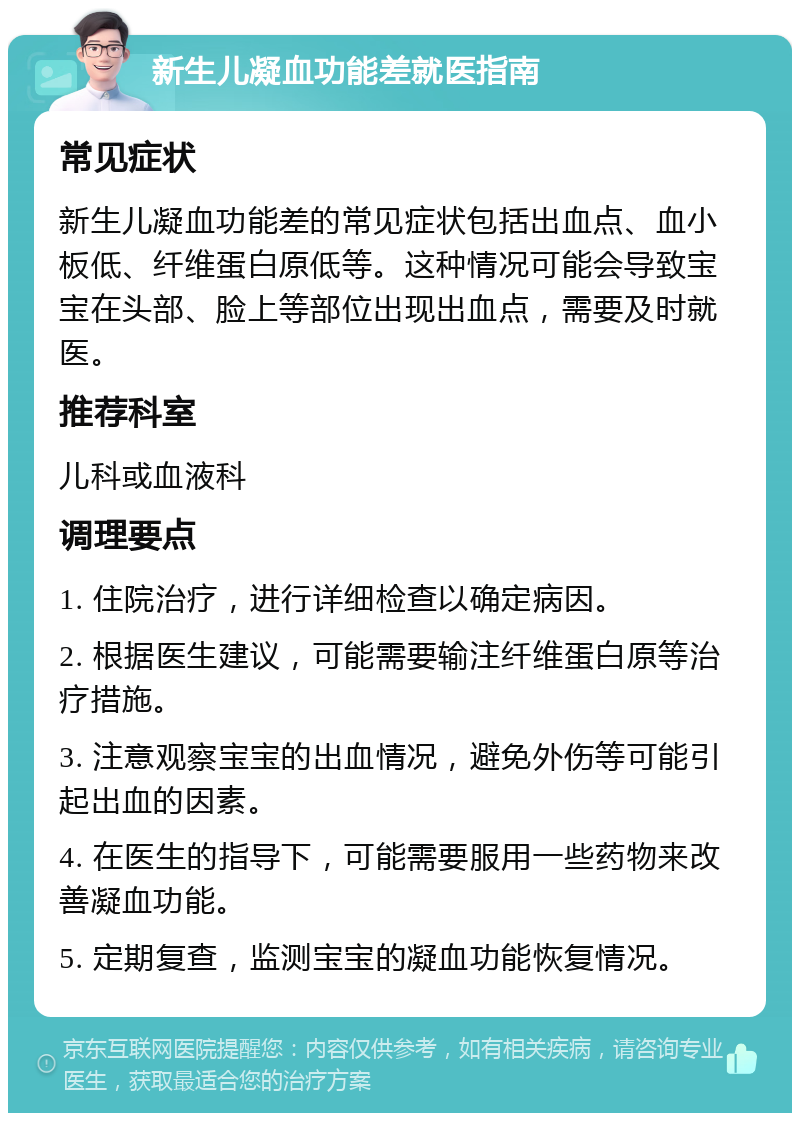 新生儿凝血功能差就医指南 常见症状 新生儿凝血功能差的常见症状包括出血点、血小板低、纤维蛋白原低等。这种情况可能会导致宝宝在头部、脸上等部位出现出血点，需要及时就医。 推荐科室 儿科或血液科 调理要点 1. 住院治疗，进行详细检查以确定病因。 2. 根据医生建议，可能需要输注纤维蛋白原等治疗措施。 3. 注意观察宝宝的出血情况，避免外伤等可能引起出血的因素。 4. 在医生的指导下，可能需要服用一些药物来改善凝血功能。 5. 定期复查，监测宝宝的凝血功能恢复情况。